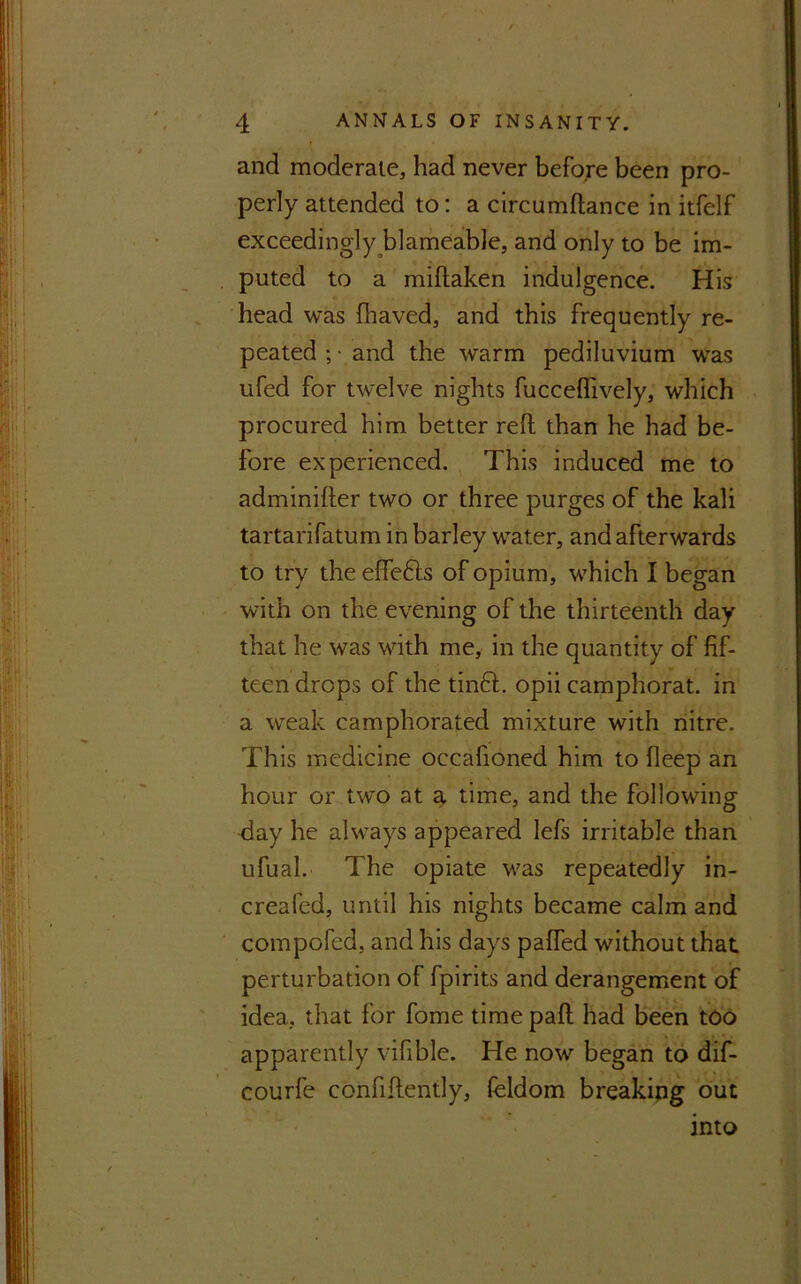 and moderate, had never before been pro- perly attended to: a circumftance in itfelf exceedingly blameable, and only to be im- puted to a miftaken indulgence. His head was fhaved, and this frequently re- peated ; ■ and the warm pediluvium was ufed for twelve nights fuccefftvely, which procured him better reft than he had be- fore experienced. This induced me to adminifter two or three purges of the kali tartarifatum in barley water, and afterwards to try the eftefts of opium, which I began with on the evening of the thirteenth day that he was with me, in the quantity of fif- teen drops of the tinft. opii camphorat. in a weak camphorated mixture with nitre. This medicine occafioned him to deep an hour or two at a time, and the following -day he always appeared lefs irritable than ufual. The opiate was repeatedly in- creafed, until his nights became calm and compofcd, and his days paffed without that, perturbation of fpirits and derangement of idea, that for fome time paft had been too apparently vifible. He now began to dif- courfe confidently, feldom breaking out into