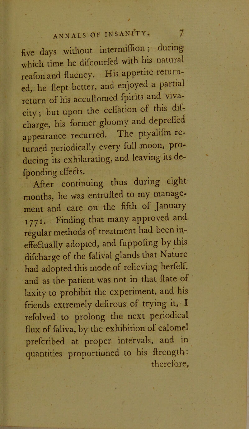 five days without intermiffion; during which time he difcourfed with his natural reafonand fluency. His appetite return- ed, he flept better, and enjoyed a partial return of his accuftomed fpirits and viva- city ; but upon the ceffation of this dil- charge, his former gloomy and depreffed appearance recurred. The ptyahfm re- turned periodically every full moon, pro- ducing its exhilarating, and leaving its de- fponding effefts. After continuing thus during eight months, he was entrufted to my manage- ment and care on the fifth of Januaiy 1771. Finding that many approved and regular methods of treatment had been in- effectually adopted, and fuppofing by this difcharge of the falival glands that Natuie had adopted this mode of relieving herfelf, and as the patient was not in that ftate of laxity to prohibit the experiment, and his friends extremely defirous of trying it, I refolved to prolong the next periodical flux of faliva, by the exhibition of calomel prefcribed at proper intervals, and in quantities proportioned to his ftrength: therefore.