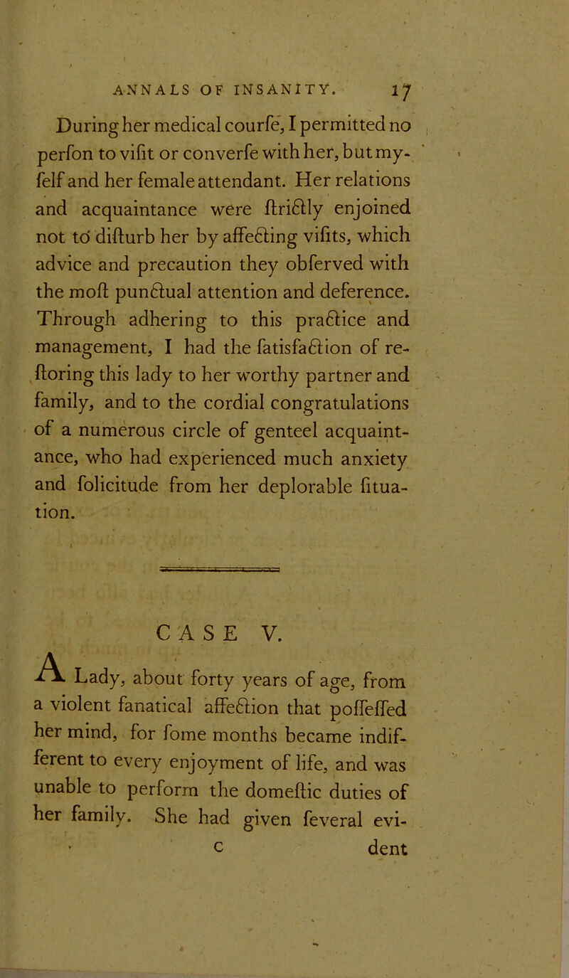 During her medical courfe, I permitted no perfon to vifit or converfe with her, but my- felf and her female attendant. Her relations and acquaintance were ftridtly enjoined not to difturb her by affe&ing vilits, which advice and precaution they obferved with the moll: punftual attention and deference. Through adhering to this praftice and management, I had the fatisfadlion of re- ftoring this lady to her worthy partner and family, and to the cordial congratulations of a numerous circle of genteel acquaint- ance, who had experienced much anxiety and folicitude from her deplorable fitua- tion. CASE V. A. Lady, about forty years of age, from a violent fanatical affe&ion that poffeffed her mind, for fome months became indif- ferent to every enjoyment of life, and was unable to perform the domeftic duties of her family. She had given feveral evi- c dent