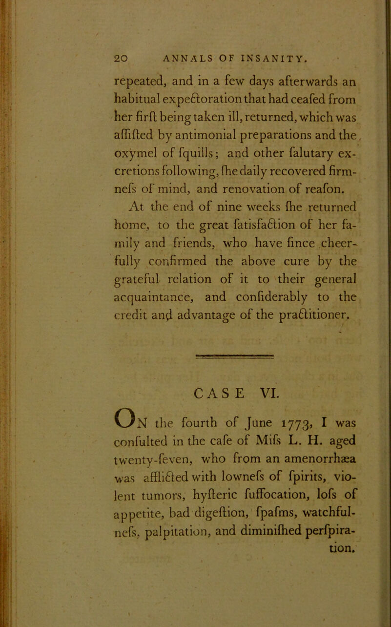 repeated, and in a few days afterwards an habitual ex peroration that had ceafed from her firft being taken ill, returned, which was affifled by antimonial preparations and the oxymel of fquills; and other falutary ex- cretions following, (he daily recovered firm- nefs of mind, and renovation of reafon. At the end of nine weeks fhe returned home, to the great fatisfadlion of her fa- mily and friends, who have fince cheer- fully confirmed the above cure by the grateful relation of it to their general acquaintance, and confiderably to the credit and advantage of the praftitioner. CASE VI. On the fourth of June 1773, I was confulted in the cafe of Mifis L. H. aged twenty-feven, who from an amenorrhaea was afflifted with lownefs of fpirits, vio- lent tumors, hyfteric fuffocation, lofs of appetite, bad digeftion, fpafms, w’atchful- nefs. palpitation, and diminifhed perfora- tion.