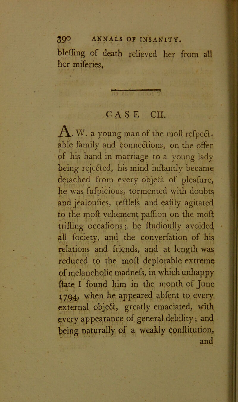 blefling of death relieved her from all her miferies. * ' - CASE CII. A . W. a young man of the moft refpe61- able family and connections, on the offer of his hand in marriage to a young lady being rejected, his mind inflantly became detached from every obje6l of pleafure, he was fufpicious, tormented with doubts and jealoufies, reftlefs and eafily agitated to the moft vehement paflion on the moft trifling occafions; he ftudioufly avoided all fociety, and the converfation of his relations and friends, and at length was reduced to the moft deplorable extreme of melancholic madnefs, in which unhappy {fate I found him in the month of June 1794, when he appeared abfent to every external obje61, greatly emaciated, with (Every appearance of general debility; and being naturally pf a weakly conftitution, and