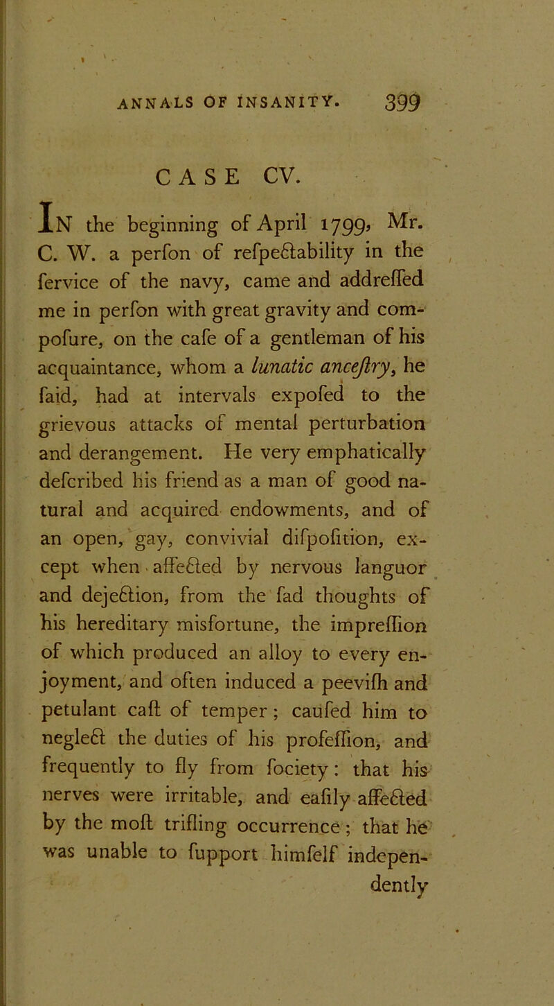 CASE CV. In the beginning of April 1799’ ^r* C. W. a perfon of refpe£lability in the fervice of the navy, came and addreffed me in perfon with great gravity and com- pofure, on the cafe of a gentleman of his acquaintance, whom a Lunatic ancejiry} he faid, had at intervals expofed to the grievous attacks of mental perturbation and derangement. He very emphatically defcribed his friend as a man of good na- tural and acquired endowments, and of an open, gay, convivial difpofition, ex- cept when affefled by nervous languor and dejeftion, from the fad thoughts of his hereditary misfortune, the impreflion of which produced an alloy to every en- joyment, and often induced a peevifh and petulant caft of temper; caufed him to negleft the duties of his profeflion, and frequently to fly from fociety: that his nerves were irritable, and eafily affefted by the mod trifling occurrence; that he was unable to fupport himfelf indepen- dently