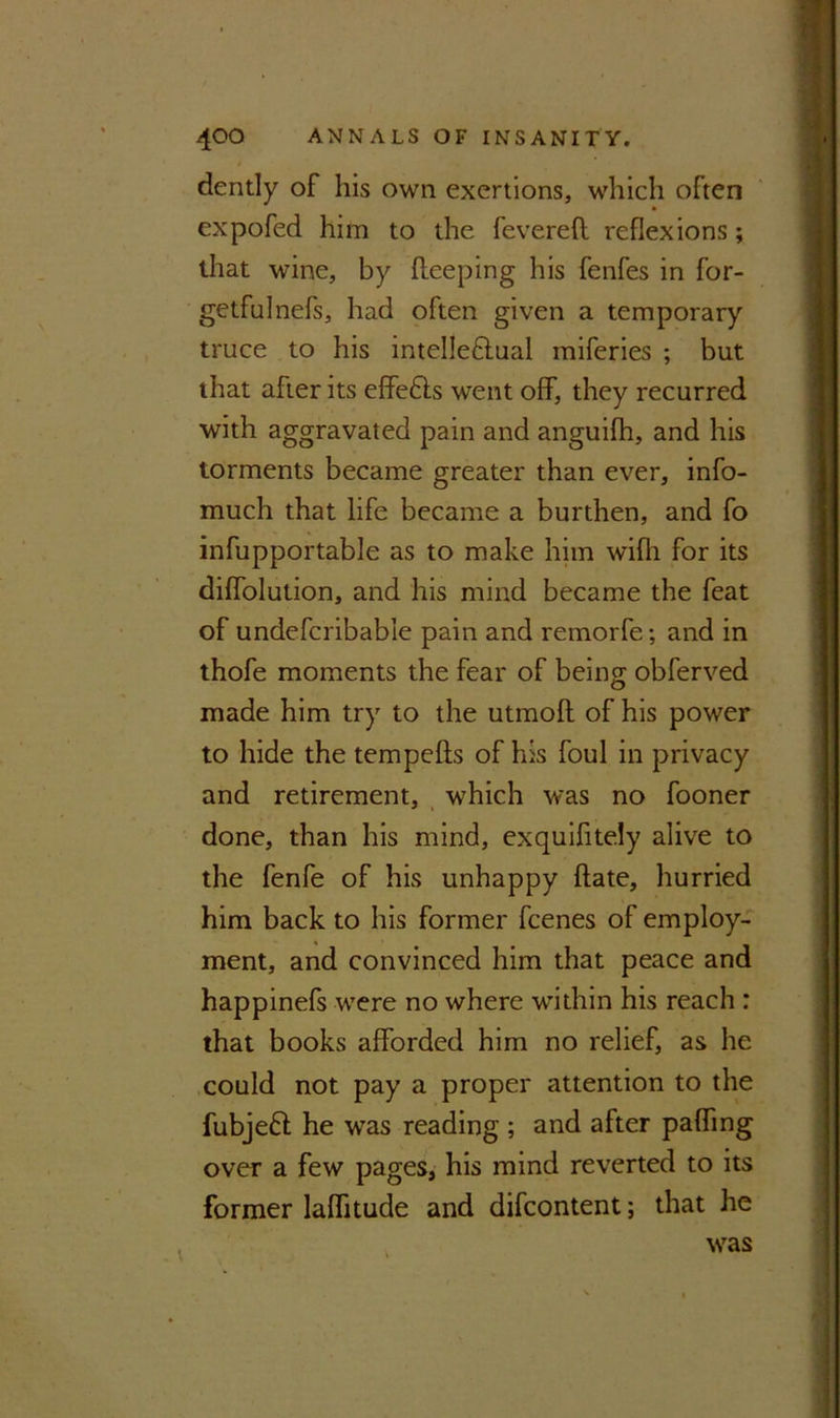 dently of his own exertions, which often expofed him to the fevered reflexions; that wine, by deeping his fenfes in for- getfulnefs, had often given a temporary truce to his intelleftual miferies ; but that after its effedls went off, they recurred with aggravated pain and anguifh, and his torments became greater than ever, info- much that life became a burthen, and fo infupportable as to make him wifli for its diffolution, and his mind became the feat of undefcribabie pain and remorfe; and in thofe moments the fear of being obferved made him try to the utmod of his power to hide the tempeds of his foul in privacy and retirement, which was no fooner done, than his mind, exquifitely alive to the fenfe of his unhappy date, hurried him back to his former fcenes of employ- ment, and convinced him that peace and happinefs were no where within his reach : that books afforded him no relief, as he could not pay a proper attention to the fubjeft he was reading ; and after paffing over a few pages, his mind reverted to its former laflitude and difcontent; that he was