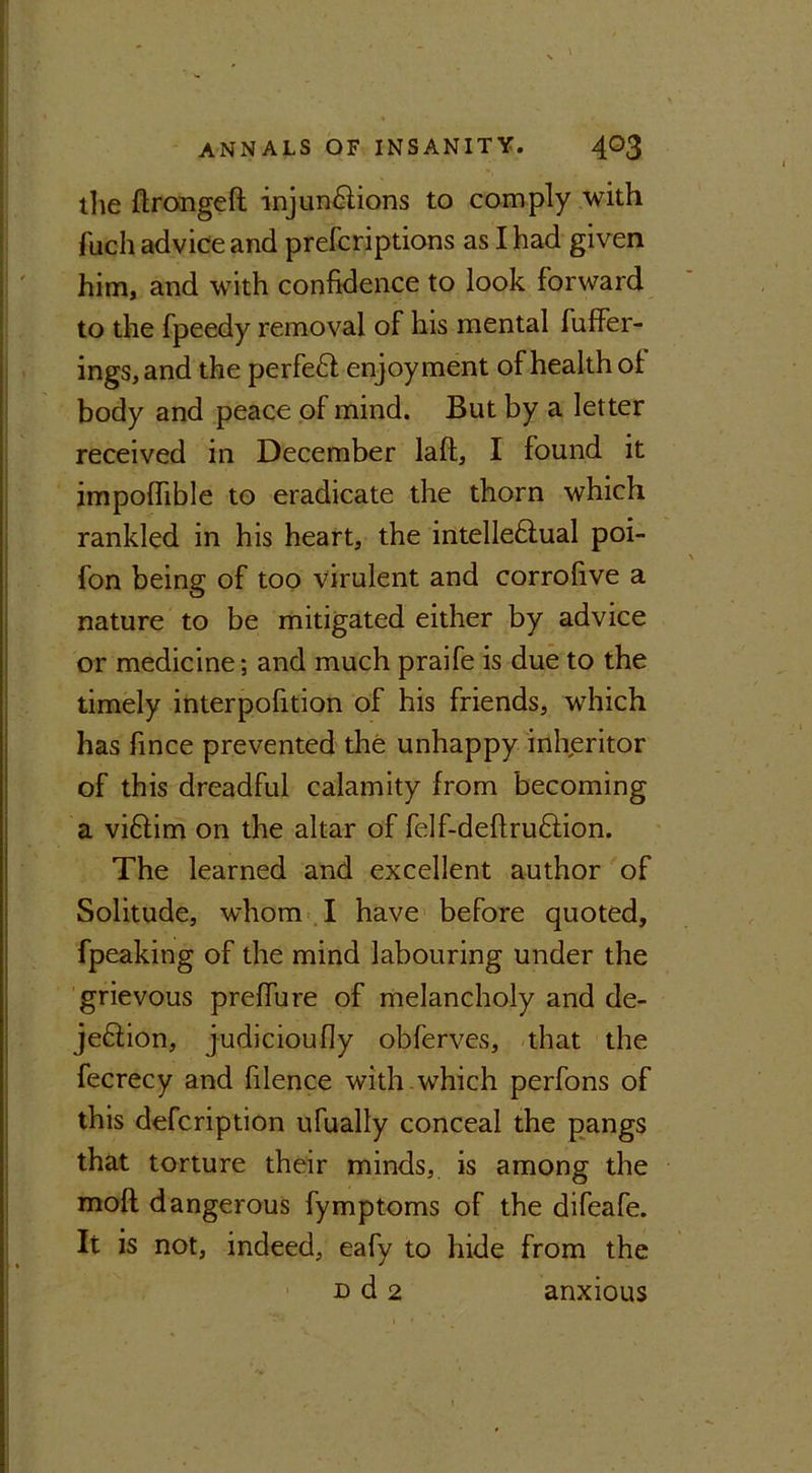 the flrongeft injunctions to comply with fuch advice and prefcriptions as I had given him, and with confidence to look forward to the fpeedy removal of his mental fuffer- ings, and the perfeCt enjoyment of health of body and peace of mind. But by a letter received in December laft, I found it impolfible to eradicate the thorn which rankled in his heart, the intelle&ual poi- fon being of too virulent and corrofive a nature to be mitigated either by advice or medicine; and much praife is due to the timely interpofition of his friends, which has fince prevented the unhappy inheritor of this dreadful calamity from becoming a vi6tim on the altar of felf-deftruCtion. The learned and excellent author of Solitude, whom I have before quoted, fpeaking of the mind labouring under the grievous preffure of melancholy and de- jeCtion, judicioully obferves, that the fecrecy and filence with which perfons of this defcription ufually conceal the pangs that torture their minds, is among the moft dangerous fymptoms of the difeafe. It is not, indeed, eafy to hide from the d d 2 anxious