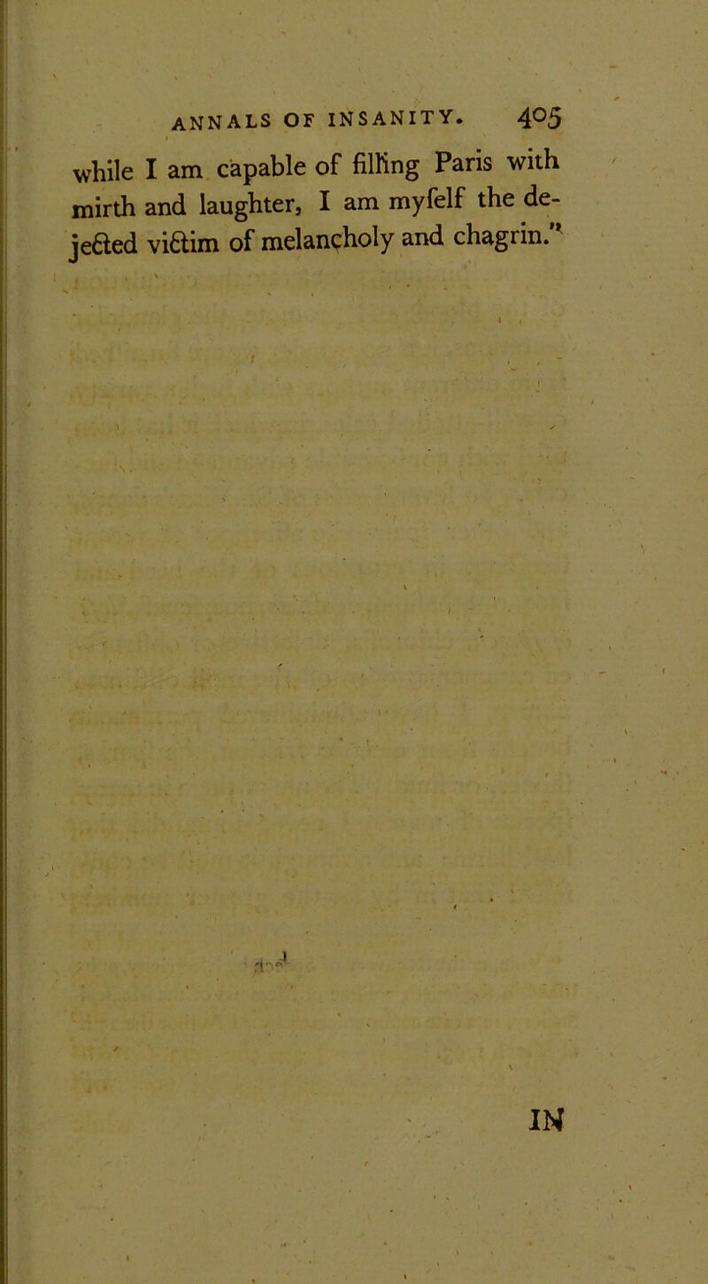 while I am capable of filling Paris with mirth and laughter, I am myfelf the de- jeaed viaim of melancholy and chagrin.’* i * , . t IN