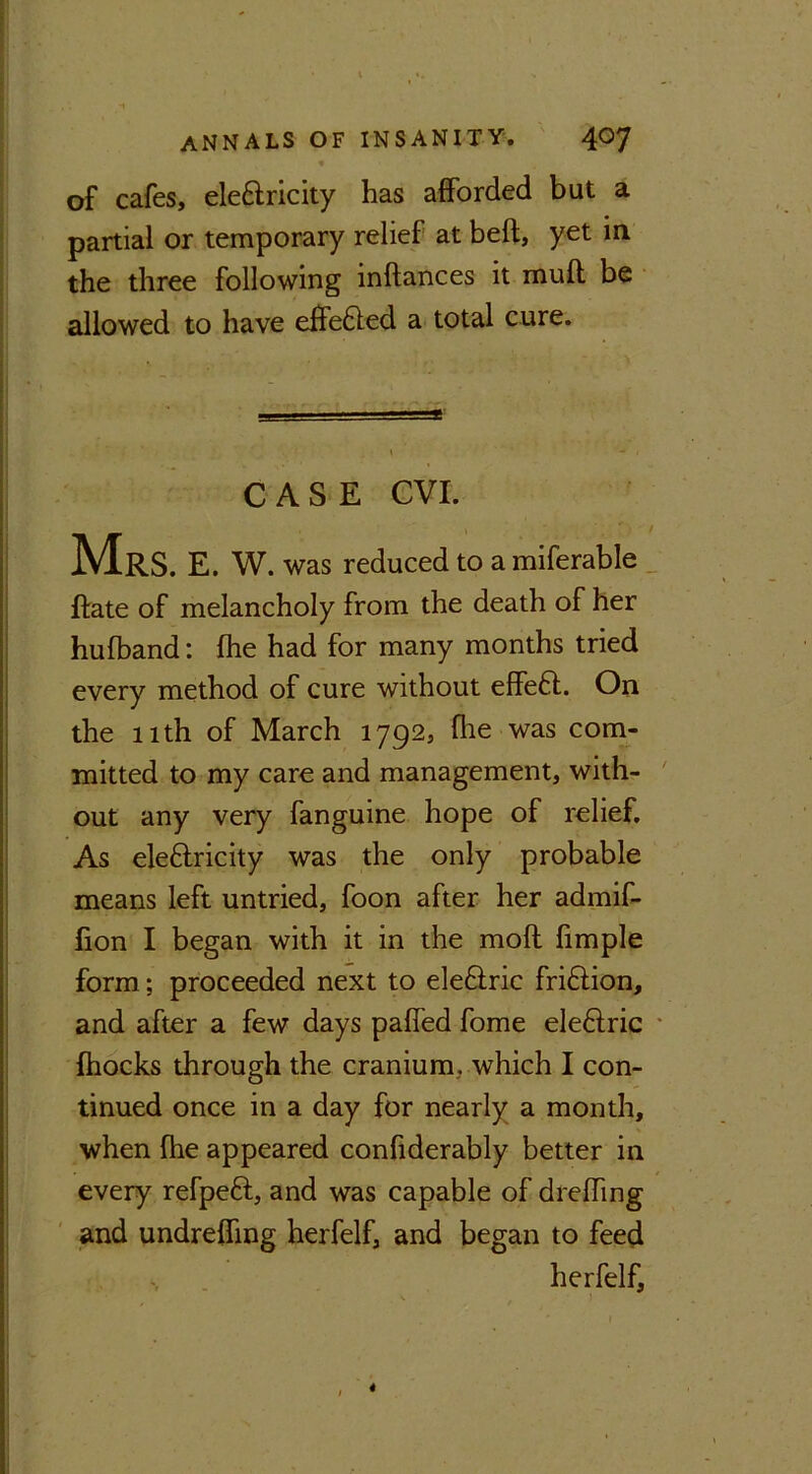 of cafes, ele&ricity has afforded but a partial or temporary relief at beft, yet in the three following inftances it mull be allowed to have effefted a total cure. CASE CVI. Mrs. e. w. was reduced to a miferable {fate of melancholy from the death of her hufband: fhe had for many months tried every method of cure without effeft. On the 11th of March 1792, fhe was com- mitted to my care and management, with- out any very fanguine hope of relief. As ele&ricity was the only probable means left untried, foon after her admif- fion I began with it in the moft fimple form; proceeded next to ele&ric fri&ion, and after a few days paffed fome ele&ric {hocks through the cranium, which I con- tinued once in a day for nearly a month, when fhe appeared confiderably better in every refpeft, and was capable of dreffing and undrefling herfelf, and began to feed herfelf.