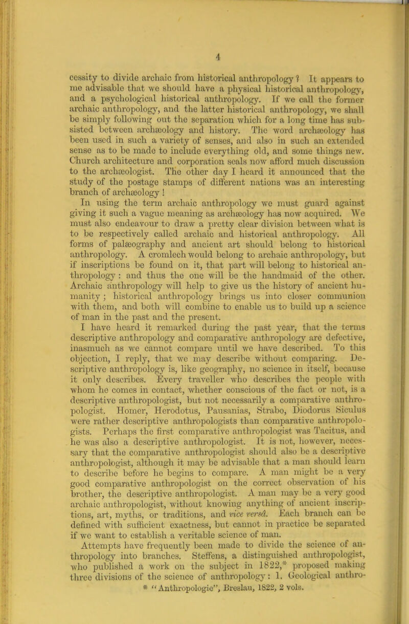 cessity to divide arcliaic from historical anthropology 1 It appears to me advisable that we should have a physical historical anthropology, and a psychological historical anthropology. If we call the former archaic anthropology, and the latter historical anthropology, we shall be simply following out the separation which for a long time has sub- sisted between archaeology and history. The word archaeology has been used in such a variety of senses, and also in such an extended sense as to be made to include everything old, and some things new. Church architecture and corporation seals now afford much discussion to the archaeologist. The other day I heard it announced that the study of the postage stamps of different nations was an interesting branch of archaeology! In using the term archaic anthropology we must guard against giving it such a vague meaning as archaeology has now acquired. We must also endeavour to draw a pretty clear division between what is to be respectively called archaic and historical anthropology. All forms of palaeography and ancient art should belong to historical anthropology. A cromlech would belong to archaic anthropology, but if inscriptions be found on it, that part will belong to historical an- thropology : and thus the one will be the handmaid of the other. Archaic anthropology will help to give us the history of ancient hu- manity ; historical anthropology brings us into closer communion with them, and both will combine to enable us to build up a science of man in the past and the present. I have heard it remarked during the past year, that the terms descriptive anthropology and comparative anthropology are defective, inasmuch as we cannot compare until we have described. To this objection, I reply, that we may describe without comparing. De- scriptive anthropology is, like geography, no science in itself, because it only describes. Every traveller who describes the people with whom he comes in contact, whether conscious of the fact or not, is a descriptive anthropologist, but not necessarily a comparative anthro- pologist. Homer, Herodotus, Pausanias, Strabo, Diodorus Siculus were rather descriptive anthropologists than comparative anthropolo- gists. Perhaps the first comparative anthropologist was Tacitus, and lie was also a descriptive anthropologist. It is not, however, neces- sary that the comparative anthropologist should also be a descriptive anthropologist, although it may be advisable that a man should learn to describe before he begins to compare. A man might be a very good comparative anthropologist on the correct observation of his brother, the descriptive anthropologist. A man may be a very good archaic anthropologist, without knowing anything of ancient inscrip- tions, art, myths, or traditions, and vice versd. Each branch can be defined with sufficient exactness, but cannot in practice be separated if we want to establish a veritable science of man. Attempts have frequently been made to divide the science of an- thropology into branches. Steffens, a distinguished anthropologist, who published a work on the subject in 1822, proposed making three divisions of the science of anthropology: 1. Geological anthro- * “ Anthropologic”, Breslau, 1822, 2 vols.
