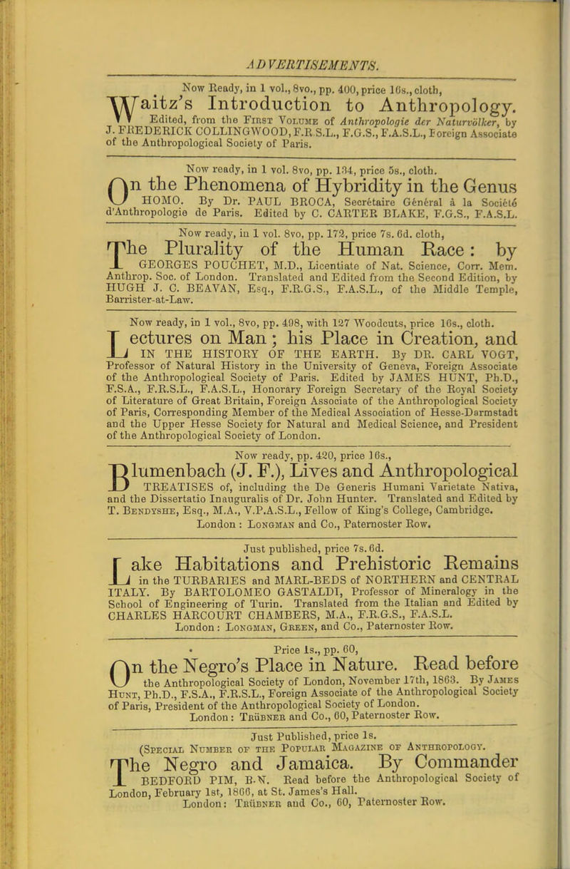 A D VERTISEMENTS. Now Ready, in 1 vol., 8vo., pp. 400, price 10s., cloth, TXTaitz’s Introduction to Anthropology. T T Edited, from the First Volume of Anthropologic der Naturvolher, by J. FREDERICK COLLINGWOOD, F.R S.L., F.G.S., F.A.S.L., Eoreign Associate of the Anthropological Society of Paris. Now ready, in 1 vol. 8vo, pp. 104, price 5s., cloth. On the Phenomena of Hybridity in the Genus HOMO. By Dr. PAUL BROCA, Secretaire General a la Soeieto d’Anthropologie de Paris. Edited by C. CARTER BLAKE, F.G.S., F.A.S.L. Now ready, in 1 vol. 8vo, pp. 172, price 7s. Od. cloth, The Plurality of the Human R,ace: by GEORGES POUGHET, M.D., Licentiate of Nat. Science, Corr. Mem. Anthrop. Soc. of London. Translated and Edited from the Second Edition, by HUGH J. C. BEAVAN, Esq., F.R.G.S., F.A.S.L., of the Middle Temple, Barrister-at-Law. Now ready, in 1 vol., 8vo, pp. 498, with 127 Woodcuts, price 10s., cloth. Lectures on Man; his Place in Creation, and IN THE HISTORY OF THE EARTH. By DR. CARL VOGT, Professor of Natural History in the University of Geneva, Foreign Associate of the Anthropological Society of Paris. Edited by JAMES HUNT, Ph.D., F.S.A., F.R.S.L., F.A.S.L., Honoi'ary Foreign Secretary of the Royal Society of Literature of Great Britain, Foreign Associate of the Anthropological Society of Paris, Corresponding Member of the Medical Association of Hesse-Darmstadt and the Upper Hesse Society for Natural and Medical Science, and President of the Anthropological Society of London. Now ready, pp. 420, price 16s., Blumenbach (J. F.), Lives and Anthropological TREATISES of, including the De Generis Humani Varietate Nativa, and the Dissertatio Inauguralis of Dr. John Hunter. Translated and Edited by T. Bendyshe, Esq., M.A., V.P.A.S.L., Fellow of King’s College, Cambridge. London : Longman and Co., Paternoster Row. Just published, price 7s. 6d. Lake Habitations and Prehistoric Pemains in the TURBARIES and MARL-BEDS of NORTHERN and CENTRAL ITALY. By BARTOLOMEO GASTALDI, Professor of Mineralogy in the School of Engineering of Turin. Translated from the Italian and Edited by CHARLES HARCOURT CHAMBERS, M.A., F.R.G.S., F.A.S.L. London : Longman, Green, and Co., Paternoster Row. • Price Is., pp. 60, On the Negro’s Place in Nature. Read before the Anthropological Society of London, November 17th, 1863. By James Hunt, Ph.D., F.S.A., F.R.S.L., Foreign Associate of the Anthropological Society of Paris, President of the Anthropological Society of London. London: Trubner and Co., 60, Paternoster Row. Just Published, price Is. (Special Number of the Popular Magazine of Anthropology. The Negro and Jamaica. By Commander BEDFORD TIM, B-N. Read before the Anthropological Society of London, February 1st, I860, at St. James’s Hall. London: Trubner and Co., 60, Paternoster Row.