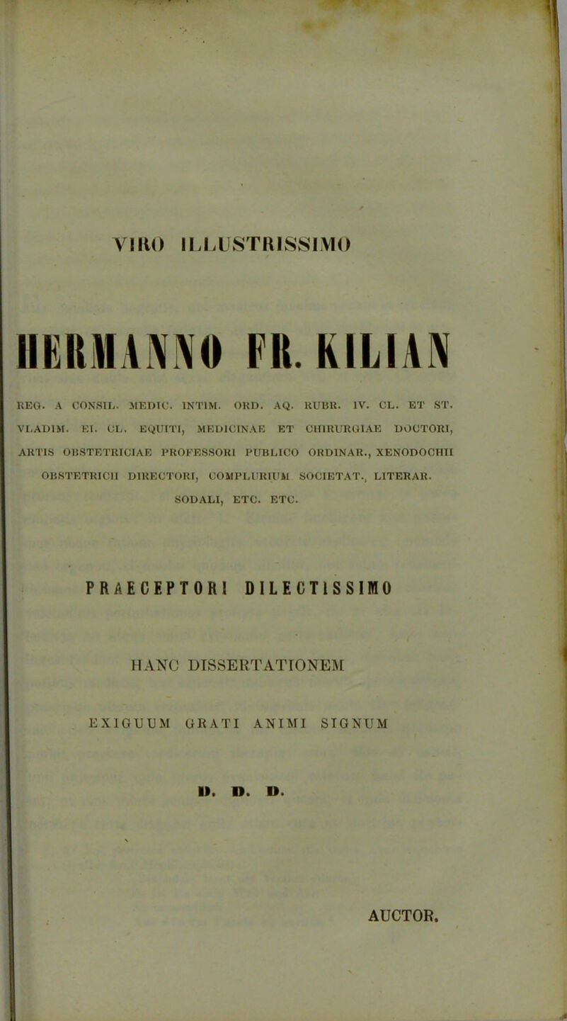 VIKO IU.LISTHIS8IV10 IIKRMAMO Fit. KILIAN REO. A CONSIL. JIEDIC. INTIM. OUD. AQ. RUBR. IV. CL. ET .ST. VI.ADIM. El. CL. EQUITI, MKUICINAE ET CUIRURGIAE UOCTORI, ARTIS OBSTETRICIAE PROFESSORl PUBLICO ORDINAR., XENODOCHII OBSTETRICII DIRECTORI, COMPLURIUil SOCIETAT., LITERAR. SODALI, ETC. ETC. PRAECEPTORl DILECTISSIWO HANC DTSSERTATrONE^I EXIGUDM URATI .ANIMI STGNUM II. n. D. AUCTOR