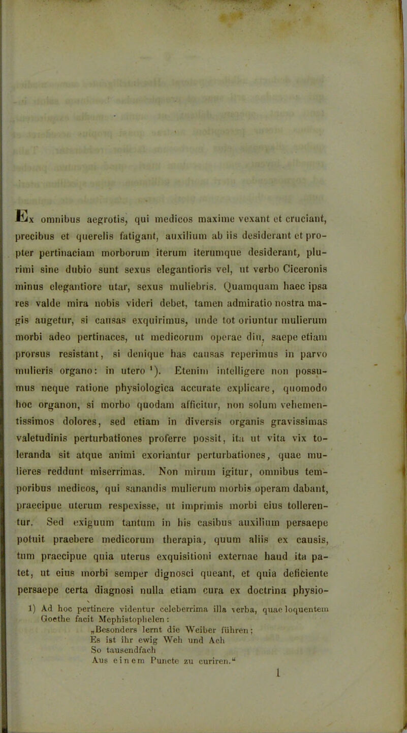 liix omnibus aegrotis, qui medicos maximu vexant et cruciant, precibus et querelis fatigant, auxilium ab iis desiderunt et pro- pter pertinaciam morborum iterum iternmque desiderant, plu- rimi sine dubio sunt sexus elegantioris vel, ut verbo Ciceronis minus elegantiore utar, sexus muiiebris. Quamquam haec ipsa res valde mira nobis videri debet, tamcn admiratio nostra ma- gis augetur, si causas exquirimus, unde tot oriuntur mulierum morbi adeo pertinaces, ut medicorum operae diii, saepe etiam I prorsus resistant, si denique has causas reperimus in parvo mulieris organo: in utero *). Etenim intclligere non possu- mus neque ratione physiologica accurate cxplicare, quomodo hoc organon, si morbo quodam afficitiir, non solum veliemcn- tissimos dolores, sed etiam in diversis organis gravissimas valctudinis perturbationes proferre possit, ita ut vita vix to- leranda sit atque animi exoriantur perturbationes, quae mu- lieres reddunt miserrimas. Non mirum igitur, omnibus tem- poribus medicos, qui sanandis mulierum morbis operam dabant, praecipue uterum respexisse, ut imprimis morbi eius tolleren- tur. Sed exiguum tantum in i)is casibus auxilium persaepe potuit praebere medicorum tberapia, quum aliis ex causis, turn praecipue quia uterus exquisitioiii externae baud ita pa- tet, ut eius morbi semper dignosci queant, et quia deficiente persaepe certa diagnosi nulla etiam cura ex doctrina physio- 1) A.d hoc pertincre videntur celeberrima ilia Acrba, quae loquentem Goethe facit Mephistoplielen: ^Besonders lemt die Weiber fiihren; Es ist ihr ewig Weh und Ach So tauacndfach Aus einern Puncte zu curiren.“