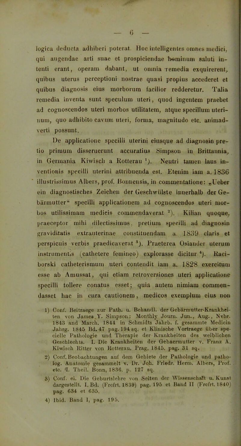 (3 logica dediicta adhiberi poterat. Hoc inlclligeiitcs omnes inedici, qui augeiidae arti suae et prospiciendae tx)miiuim saluti in- tenti erant, operam dabant, ut omnia remedia exquirerent, quibus uterus perceptioni nostrae quasi propius accederet et quibus diagnosis eius morborura facilior redderetur. Talia remedia inventa sunt speculum uteri, quod ingentem praebet ad cognoscendos uteri morbos utilitatem, atque specillum uteri- num, quo adhibito cavum uteri, forma, inagnitudo etc. aiiiraad- verti possunt. De appiicatione specilli uterini eiusque ad diagnosin pre- tio primum disseruerunt accuratius Simpson in Brittannia, in Germania Kiwi sell a Kotterau Neutri tamen laus in- ventionis specilli uterini attribuenda esl. Etenim iara a. 1836 illustrirfsiraus Albers, prof. Bonnensis, in commentatione: „Ueber ein diagnostisches Zeichen der Geschwiilste innerhalb der Ge- barmutler specilli applicationera ad cognoscendos uteri mor- bos utilissimara medicis coramendaverat *). Kilian quoque, praeceptor mihi dilectissimus, pretium specilli ad diagnosin graviditatis extrauterinae constituendara a. 1839 Claris et perspicuis verbis praedicaverat ®). Praeterea Osiander uterum instrumentis (^cathetere femineoj explorasse dicitur *). Raci- borski catheterismum uteri contendit iam a. 1828 exercitum esse ab Amussat, qui etiam retroversiones uteri appiicatione specilli tollere conatus esset; quia autem nimiam commen- dasset hac in cura cautionem, medicos exemplum eius non 1) Conf. Beitraege zur Path. u. Behandl. der Gebarmutter-Krankhei- ten von James Y. Simpson: Monthly Journ. Juu., Aug., Nvbr. 1843 and March. 1844 in Schmidts Jahrb. f. gesammte Medicin Jahrg. 1845 Bd. 47 pag. 194sq. et Kliuische Vortraege iiber spe- cielle Pathologic und Therapie der Krankheiten des weibliohen Qeschlechts. I. Die Krankheiten der Gebaerrautter v. Franz A. Kiwisch Ritter von Rotterau, Prag, 1845. pag. 31 sq. 2) Conf. Beobachtungen auf dem Gebiete der Patliologie und patho- log. Anatomic gesammelt v. Dr. Joh. Friedr. Herm. Albers, Prof. . etc. •!. The.il. Bonn, 1836. p. 127 sq. 3) Conf. ei. Die Geburtslehre von Seiten der WissenschaYt u. Kunst dargestellt. I. Bd. (Frcfrt. 1839) pag. 196 ct Baud II (Frcfrt. 1840) pag. 634 et 636. 4) Ibid. Band I, pag. 19 5.