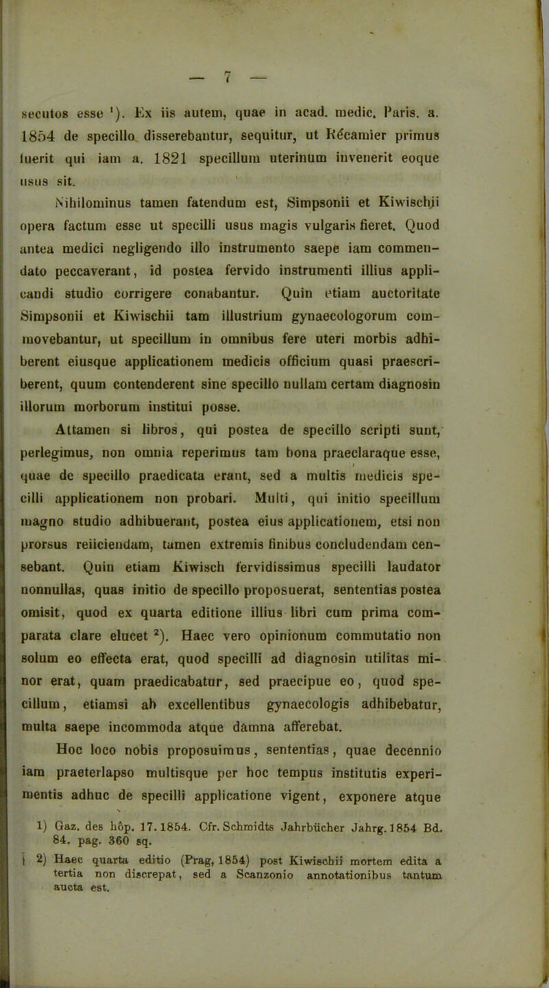 1854 de specillo disserebantur, sequitur, ut R(?caraier primus luerit qui iam a. 1821 specillum uterinum invenerit eoque iisiis sit. Nihilominus tamen fatendum est, Simpsonii et Kiwischji opera factum esse ut specilii usus magis vulgaris fieret. Quod untea medici negligendo illo instrumento saepe iam commen- dato peccaverant, id postea fervido instrument! illius appli- eandi studio currigere conabantur. Quin etiam auctoritate Simpsonii et Kiwischii tarn illustrium gynaecologorum com- movebantur, ut specillum iu omnibus fere uteri morbis adbi- berent eiusque applicationem medicis ofiicium quasi praescri- berent, quum contenderent sine specillo nullani certain diagnosin illorum morborum institui posse. Attamen si libros, qui postea de specillo script! sunt, perlegimus, non omnia reperimus tarn bona praeclaraque esse, I quae de specillo praedicata erant, sed a multis medicis spe- cilii applicationem non probari. Multi, qui initio specillum magno studio adbibuerant, postea eius applicationem, etsi non prorsus reiiciendam, tamen extremis bnibus concludendam cen- sebant. Quin etiam Kiwisch fervidissimus specilii laudator nonnullas, quas initio de specillo proposuerat, sententias postea omisit, quod ex quarta editione illius libri cum prima com- parata dare elucet ^). Haec vero opinionum commutatio non solum eo eiTecta erat, quod specilii ad diagnosin ntilitas mi- nor erat, quam praedicabatur, sed praecipue eo, quod spe- cillum, etiamsi ah excellentibus gynaecologis adbibebatur, multa saepe incommoda atque damna afferebat. Hoc loco nobis proposuiraus, sententias, quae decennio iam praeterlapso multisque per boc tempus institutis experi- mentis adbnc de specilii applicatione vigent, exponere atque 1) Gaz. des h&p. 17.1854. Cfr. Schmidts Jahrbiicher Jahrg. 1854 Bd. 84. pag. 360 sq. i 2) Haec quarta editio (Prag, 1854) post Kiwischii mortem edita a tertia non discrepat, sed a Scanzonio annotationibus tantum. aucta est.