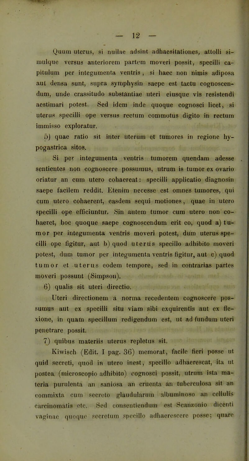 Quiuji uterus, si nullae adsiiit adhaesitationes, attolli si- luulquc versus anteriorem partem moveri possit, specilli ca- pitulum per integumenta ventris , si haec non nimis adiposa aut densa sunt, supra syraphysin saepe est tactu cognoscen- dum, unde crassitudo substantiae uteri eiusque vis resistendi aestiiuari potest. Sed idem inde quoque cognosci licet, si uterus specilli ope versus rectum commotus digito in rectum immisso exploratur, 5) quae ratio sit inter uterum et tumores in regione hy- pogastrica sitos. Si per integumenta ventris tumorem quondam adesse sentientes non cognoscere possumus, utrum is tumor ex ovario oriatur an cum utero coliaereat: specilli applicatio diagnosin saepe facilera reddit. Etenira necesse est omnes tumores, qui cum utero cohaerent, easdem sequi motiones, quae in utero specilli ope efficiuntiir. Sin autem tumor cum utero non co- haeret, hoc quoque saepe cognoscendum erit eo, quod a) tu- mor per integumenta ventris moveri potest, dum uterus spe- cilli ope figitur, aut b) quod utcriis specillo adhibito moveri potest, dum tumor per integumenta ventris figitur, aut c) quod tumor et uterus eodem tempore, sed in contrarias partes moveri possunt (Simpson). 6) qualis sit uteri directio. Uteri directionem a norma recedentem cognoscere pos- sumus aut ex specilli situ viam sibi exquirentis aut ex ile- xione, in quam specillum redigendum est, ut ad fundum uteri penetrare possit. 7) quibus materiis uterus repletus sit. Kiwisch (Edit. I pag. 36) memorat, facile fieri posse ut quid .secreti, quod in utero inest, specillo adhaerescat, ita ut postea. (microscopio adhibito) cognosci possit, utrum ista ma- teria purulenta an saniosa an cruenta an tuberculosa sit an commixta cum sccrcto glaudularum albuminoso an ccllulis carcinomatis etc. Sed consenticndiim est Scanzonio dicenti vaginae quoque secretum .specillo adhaere.score posse; quarc
