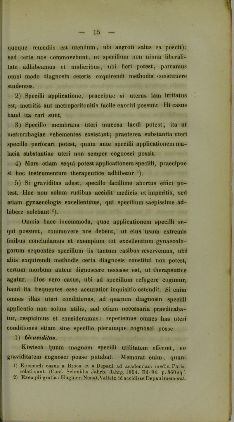 quoque remediis est utendum, iibi aegroti salus ea poscit); sed certe nos commorebunt, ut specillum non nimia Hberali- tate adhibeainus et muiieribiis, iibi fieri potest, parcanms Omni modo diagnosin ceteris exquirendi methodis constituere studentes. 2) Specilii applicatione, praecipue si uterus iam irritalus est, metritis aut metroperitonitis facile exoriri possunt. Hi casus iiaud ita rari sunt. 3) Specillo membrana uteri mucosa laedi potest, ita ut metrorrhagiae vebementes exsistant; praeterea substantia uteri specillo perforari potest, quum ante specilii applicationem ma- lacia substantiae uteri non semper cognosci possit. 4) Mors etiam sequi potest applicationem specilii, praecipue si hoc instrumentum therapeutice adhibetur '). 5) Si graviditas adest, specillo facillime abortus eftici po- test. Hoc non solum rudibus accidit medicis et imperitis, sed I etiam gynaecologis excellentibus, qui specillum saepissirae ad- hibere solebant ^). Omnia liaec incommoda, quae applicationem specilii se- qui possunt, commovere nos debent, ut eius usum extremis tinibus concludamus et exemplum tot excellentium gynaecolo- gorum sequentcs specillum iis tantum casibus reservemus, ubi aliis exquirendi methodis certa diagnosis constitui non potest, certum morbum autem dignoscere necesse est, ut therapeutice agatur. Hos vero casus, ubi ad specillum refugere cogimur, baud ita frequentes esse accuratior inquisitio ostundit. Si enim omnes illas uteri conditiones, ad quarum diagnosin specilii applicatio non solum utilis, sed etiam necessaria praedicaba- tur, respicimus et consideramus: reperiemus omnes has uteri conditiones etiam sine specillo plerumque cognosci posse. 1) Gravidi/as. Kiwisch i]uum magnam specilii utilitatem efferret, eo graviditatem cognosci posse putabat. Memorat enim, quum 1) Eiusmodi casus a Broca et a Depaul ad academiam medic. Paris. relati sunt. (Conf. Schmidts Jahrb. Jahrg. 1864. Bd-84. p. S60sq )