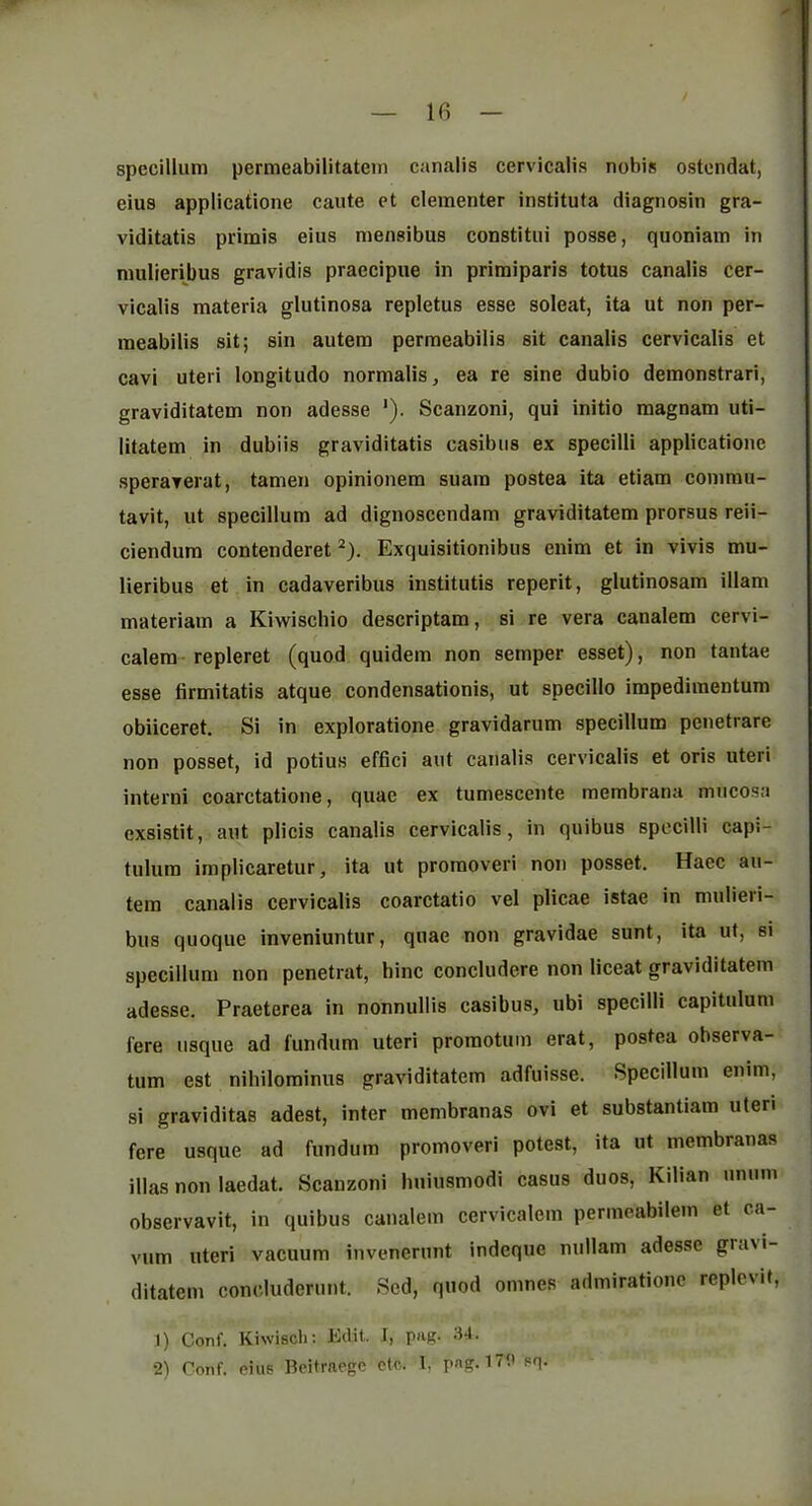 specillum permeabilitatein canalis cervicalis nobis ostendat, eius applicatione caute et clementer instituta diagnosin gra- viditatis primis eius mensibus constitui posse, quoniam in niulierijjus gravidis praecipiie in primiparis totus canalis cer- vicalis materia glutinosa repletus esse soleat, ita ut non per- meabilis sit; sin autem permeabilis sit canalis cervicalis et cavi uteri longitude normalis, ea re sine dubio demonstrari, graviditatem non adesse *). Scanzoni, qui initio raagnam uti- litatem in dubiis graviditatis casibus ex specilli applicatione speraverat, tamen opinionem suara postea ita etiam coinmu- tavit, ut specillum ad dignoscendam graviditatem prorsus reii- ciendum contenderet ^). Exquisitionibus enim et in vivis mu- lieribus et in cadaveribus institutis reperit, glutinosam illam materiam a Kiwischio descriptam, si re vera canalem cervi- calem-repleret (quod quidem non semper esset), non tantae esse firmitatis atque condensationis, ut specillo impedimentum obiiceret. Si in exploratione gravidarum specillum penetrare non posset, id potius effici aut canalis cervicalis et oris uteri interni coarctatione, quae ex tumescente membrana mucosa exsistit, aut plicis canalis cervicalis, in quibus specilli capi- tulum implicaretur, ita ut promoveri non posset. Haec au- tem canalis cervicalis coarctatio vel plicae istae in mulieri- bus quoque inveniuntur, quae non gravidae sunt, ita ut, si specillum non penetrat, bine concludere non liceat graviditatem adesse. Praeterea in nonnullis casibus, ubi specilli capitulum fere usque ad fundum uteri promotuin erat, postea observa- tum est nihilominus graviditatem adfuisse. Specillum enim, si graviditas adest, inter membranas ovi et substantiam uteri fere usque ad fundum promoveri potest, ita ut membranas illas non laedat. Scanzoni liuiusmodi casus duos, Kilian unum observavit, in quibus canalem cervicalem permcabilem et ca- vum uteri vacuum invenerunt indeque nullam adesse gra>i- ditatem concluderunt. Sed, quod omnes admirationc replevit, 1) Coni’. Kiwisch: Edit. I, pag. 34. 2) Conf. PIUS Beitraegc etc. 1, png. sq-