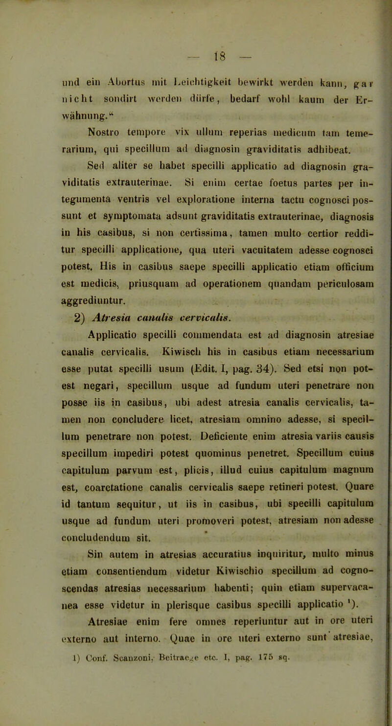iiml ein Abortus mit Leicbtigkeit bewirkt werden kanii, gar niclit sondirl wordeii diirle, bedarf wold kaum der Er- wahnung.“ , Nostro tempore vix ullum reperias medicum tain teme- rarium, qui specillum ad diagnosin graviditatis adhibeat. Sed aliter se habet specilli applicatio ad diagnosin gra- viditatis extrauterinae. Si enim certae foetus partes per in- teguinenta ventris vel exploratione interna tactn cognosci pos- sunt et symptomata adsunt graviditatis extrauterinae, diagnosis in his casibus, si non certissima, tamen muito certior reddi- tur specilli applicatione, qua uteri vacuitatem adesse cognosci potest. His in casibus saepe specilli applicatio etiam ofticium est inedicis, priusquam ad operationem qnandam pericniosam aggrediuntur. 2) Atresia cunalis cervicalis. Applicatio specilli commendata est ad diagnosin atresiae caualis cervicalis. Kiwiscli his in casibus etiam necessarium esse putat specilli usum (Edit. 1, pag. 34). Bed etsi non pot- est negari, specillum usque ad fundum uteri penetrare non posse iis in casibus, ubi adest atresia canalis cervicalis, ta- men non concludere licet, atresiam omnino adesse, si specil- lura penetrare non potest. Dehciente enim atresia variis causis specillum impediri potest quominus penetret. Specillum cuius capitulum parvuni est, plicis, iliud cuius capitulum magnum est, coarctatione canalis cervicalis saepe retineri potest. Quare id tantum sequitur, ut iis in casibus, ubi specilli capitulum usque ad fundum uteri promoveri potest, atresiam non adesse concludendum sit. Sin autem in atresias accuratius inquiritur, muito minus etiam consentiendum videtur Kiwischio specillum ad cogno- scendas atresias necessarium habenti; quin etiam supervaca- nea esse videtur in plerisque casibus specilli applicatio '). Atresiae enim fere omnes reperiuntur aut in ore uteri externo aut interno. Quae in ore uteri externo sunt atresiae, 1) Conf. Scaiizoni, Beitrae^e ete. I, pag. 176 sq.