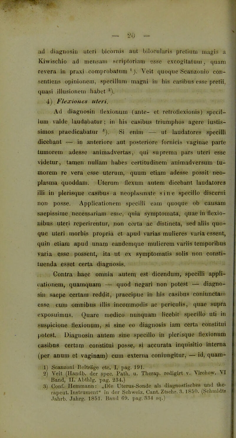 ad diugiiosiii utori biconiis aiit bilopiilaris pretiimi iiiagis a Kiwischio ad niensain scriptoriam esse excogitaluiii, quani revera in praxi comprobatnni ‘). Veit quoque Scanzonio con- sentiens opinioncm, specilliini magni in his casibtis esse prefii, quasi illusionein liabet 4) Flexiones uteri. Ad diagnosin tlexionuin (ante- et retrollexionis) specil- iuin valde laudabatur; iti his casibus triumplios agere iustis- simos praedicabatur ■*). Si enim — ut laudatores specilli dicebant — in anteriore aut posteriore fornicis vaginae parte tumoretn adesse animadvertas, qui suprema pars uteri esse videtur, tamen nullam babes certitudinem animadversum tu- morem re vera esse uterum, quum etiam adesse possit neo- plasma quoddam. Uterum flexum autem dicebant laudatores illi in plerisque casibus a neoplasmate sine specillo discerni non posse. Applicationeni specilli earn quoque ob causam saepissime necessariam esse, quia symptomata, quae in (lexio- uibus uteri rcperirentur, non certa ac distincta, sed aliis quo- que uteri morbis propria et apud varias mulieres varia cssent, quin etiam apud unam eandemque muliercm variis temporibus varia esse possent, ita ut ex symptomatis solis non consti- tuenda esset certa diagnosis. Contra haec omnia autenv est dicendura, specilli appli- cationem, quamquam — quod negari non potest — diagno- sin saepe certain reddit, praecipue in his casibns coniunctam esse cum omnibus illis incommodis ac periculis, quae supra exposuimus. Quarc medico nunquam licebit specillo uti in suspicione Ilexionum, si sine eo diagnosis iam certa constitui potest. Diagnosin autem sine specillo in plerisque Hexionum casibus certam constitui posse, si accurata inquisitio interna (per anum et vaginam) cum externa coniungitur, — id, quam- 1) Scanzoni Beitragc etc. I, pag. 191. 2) Veit (Handb. der spec. Path. u. Therap. redigirt v. Virchow. VI Band, II. Abthlg. pag. 234.) 3) Gonf. Hemmann: „Die Uterus-Sonde als diagnostisches und the- rapcut. Instrument in der Schweiz. Cant. Ztschr. 3. 1850. (Scliinidts .lahrb. Jahrg. 1851. Band G9. pag. 334 sq.)