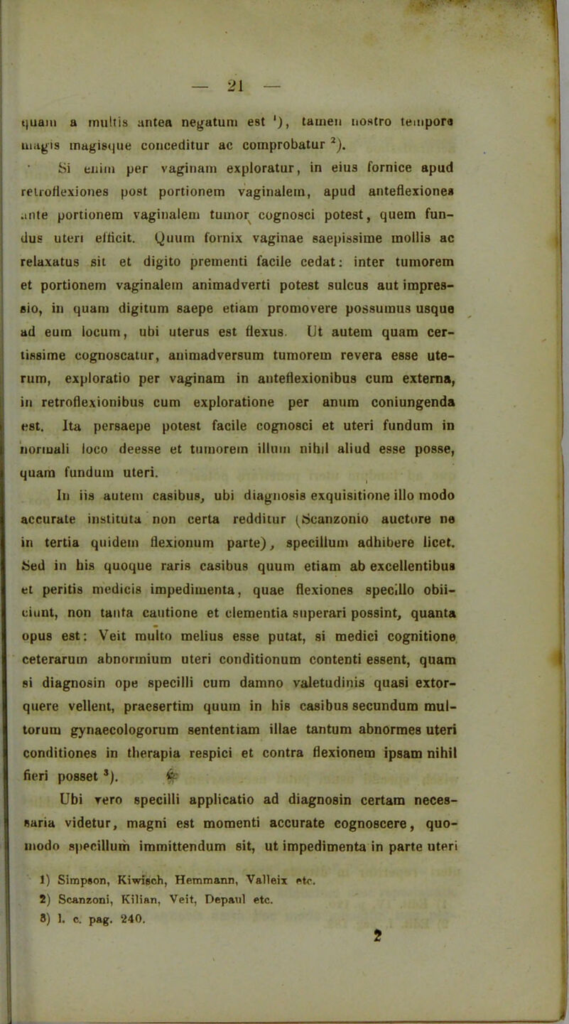 ijuaiii a multis antea nejfatuni est '), tameii nostro tempora niiigis magisque conceditur ac comprobatur *). Si eiiiiii per vaginam exploratur, in eius fornice apud reiroHexioties post portionem vaginalein, apud anteflexiones ante portionem vaginaleni tumor cugnosci potest, quern fun- dus uteri elticit. Quum fornix vaginae saepissime mollis ac reiaxatus sit et digito prementi facile cedat: inter tumorera et portionem vaginalein animadvert! potest sulcus aut impres- sio, in quam digitum saepe etiam promovere possumus usque ad eum locum, ubi uterus est dexus. Ut autem quam cer- tissime cognoscatiir, animadversum tumorem revera esse ute- rum, exploratio per vaginam in anteflexionibus cum externa, in retroflexionibus cum exploratione per anum coniungenda est. Ita pcrsaepe potest facile cognosci et uteri fundum in iioriuali loco deesse et tumorem ilium nibil aliud esse posse, quam fundum uteri. In iis autem casibus, ubi diagnosis exquisitione illo modo accurate instituta non certa redditur (^Scanzonio auctore ne in tertia quidem Ilexionum parte), specillum adhibere licet. Sed in bis quoque raris casibus quum etiam ab excellentibus el peritis medicis impedimenta, quae flexiones specillo obii- ciunt, non taiita cautione et dementia superari possint, quanta opus est: Veit multo melius esse putat, si medici cognitione. ceterarum abnormium uteri conditionum contenti essent, quam si diagnosin ope specilli cum damno valetudinis quasi extor- quere vellent, praesertim quum in bis casibus secundum mul- torum gynaecologorum sententiam illae tantum abnormes uteri conditiones in tberapia respici et contra flexionem ipsam nihil fieri posset *). ^ Ubi vero specilli applicatio ad diagnosin certam neces- saria videtur, magni est moment! accurate eognoscere, quo- inodo 8)ipcillurh immittendum sit, ut impedimenta in parte uteri 1) Simpson, Kiwisoh, Hemmann, Valleix etc. 2) Scanzoni, Kilian, Veit, Depaul etc.