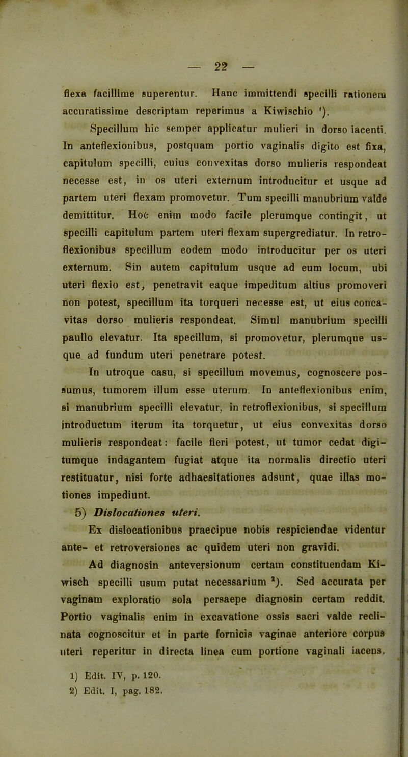 r — 22 — flexa facillime superentur. Hanc irmnittendi apecilli rationeni accuratissiroe descriptam reperimus a Kiwischio '). Specillum hie semper applicatur mulieri in dorso iacenti. In anteflexionibus, postquam portio vaginalis digito est fixa, capitulum specilli, cuius convexitas dorso mulieris respondeat necesse est, in os uteri externum introducitur et usque ad partem uteri flexam promovetur. Turn specilli manubrium valde demittitur. Hoc enirn modo facile plerumque contingit, ut specilli capitulum partem uteri flexam supergrediatur. In retro- flexionibus specillum eodem modo introducitur per os uteri externum. Sin autem capitulum usque ad eum locum, ubi uteri flexio est, penetravit eaque impeditum altius promoveri non potest, specillum ita torqueri necesse est, ut eius conca- vitas dorso mulieris respondeat. Simul manubrium specilli paullo elevatur. Ita specillum, si promovetur, plerumque us- que ad fundum uteri penetrare potest. In utroque casu, si specillum movemus, cognoscere pos- Bumus, tumorem ilium esse uterum. In anteflexionibus enim, si manubrium specilli elevatur, in retroflexionibus, si specillum introductum iterum ita torquetur, ut eius convexitas dorso mulieris respondeat: facile fieri potest, ut tumor cedat digi- tumque indagantem fugiat atque ita norraalis directio uteri restituatur, nisi forte adhaesitationes adsunt, quae illas mo- tiones impediunt. 5) Dislocationes uteri. Ex dislocationibus praecipue nobis respiciendae videntur ante- et retroversiones ac quidem uteri non gravidi. Ad diagnosin anteversionum certam constituendam Ki- vrisch specilli usum putat necessarium *), Sed accurata per vaginam exploratio sola persaepe diagnosin certam reddit. Portio vaginalis enim in excavatione ossis sacri valde recli- nata cognoscitur et in parte fomicis vaginae anteriore corpus uteri reperitur in directa linea cum portions vaginali iacens. 1) Edit. IV, p. 120.