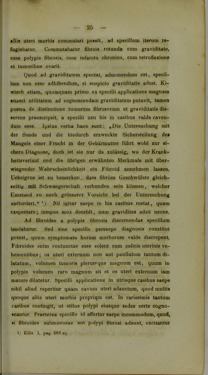 — 2d — •Ills uteri morbis commutari possit, ad gpecillum iterum re> fugiebatur. Cumrautabatur fibrois rotunda cum graviditate, cum polypis fibrosis, cum iut'arctu chronico, cum retrofiexione et tumoribus ovarii. Quod ad graviditatem spectat, admonendum est, specil- lum non esse adhibendum, si suspicio graviditatis adest. Ki- wisch etiam, quumquam priroo ex specilli applicatione magnam eiiasci utilitatem ad cognoscendam graviditatem putavit, tamen postea de distinctione tuinorum fibrosorum et graviditatis dis- serens praescripsit, a specilli usu his in casibus valde caven> dum esse. Ipsius verba haec sunt: nOie Untersuchung rait der Sonde und die hiedurcb erzweckte Sicherstellung des Mangels einer Frucht in der Gebarmutter fiihrt wohl zur si- cbern Diagnose, doch ist sie nur da zulassig, wo der Krank- heitsverlaul und die iibrigen erwahnten Merkmale mit iiber- wiegender Wahrscheinlichkeit ein Fibroid anncbmen lassen. Uebrigens ist zu bemerken, dass fibrose GeschVviilste gleich- zeitig mit Schwangerschaft verbunden sein konnen, welcber Umstuiid eu nocb grbsserer Vorsicht bei der Untersuchung Huttorderi.'* ‘j Mil igitur saepe in his casibus restat, quam exspectare; letnpus mox docebit, num graviditas adsit necne. Ad fibroides a polypis fibrosis disccrnendas specillum laudabatur. Sed sine specillo persaepe diagnosis constitui potest, quum symptomata horum morborum valde discrepent. Fibroides enini coniunctae esse solent cum colicis uterinis ve- hementibus; os uteri externum non aut paullulum tantum di- latatum, volumen tumoris plerumque magnum est, quum in polypis volumen raro magnum sit et os uteri externum iam mature dilatetur. Specilli applicatione in utrisque casibus saepe nihil aliud reperitur quam cavum uteri adaucturo, quod multis quoque aliis uteri morbis proprii^m est. In rarissimis tantum casibus contingit, ut stilus polypi eiusque sedes certe cogno- ccantur. Fraeterea specillo id afi'ertur saepe incommodum, quod, si fibroides submucosae ant polypi fibrosi adsunt, excitantur