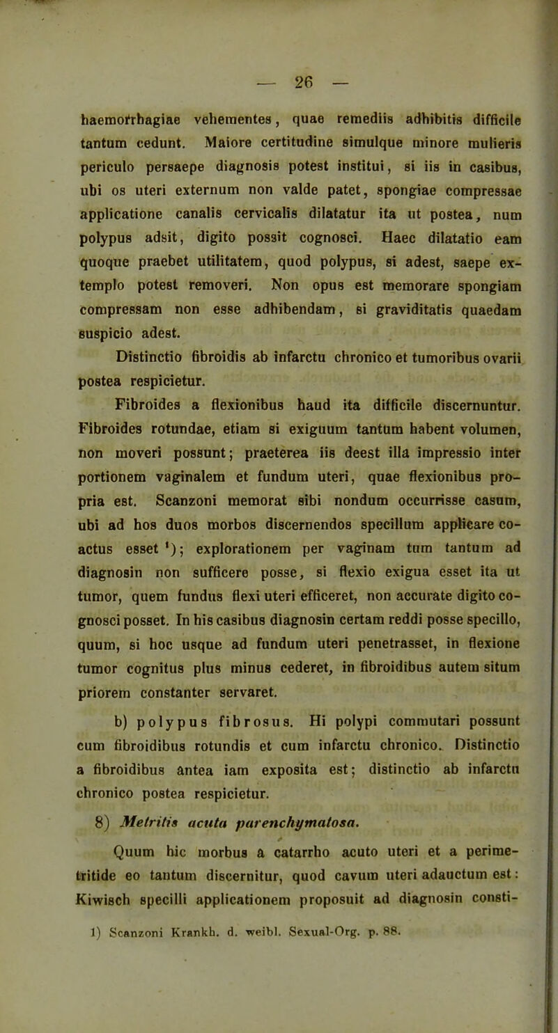 26 haemoi‘rhagiae veheraentes, quae reraediis adhibitis difficile tantum cedunt. Maiore certitudine simulque minore mulieris periculo pereaepe diagnosis potest institui, si iis in casibus, ubi os uteri externum non valde patet, spongiae compressae applicatione canalis cervicalis dilatatur ita iit postea, num polypus adsit, digito possit cognosci. Haec dilatatio earn quoque praebet utilitatera, quod polypus, si adest, saepe ex- templo potest removeri. Non opus est memorare spongiam compressam non esse adhibendam, si graviditatis quaedam suspicio adest. Distinctio bbroidis ab infarctu chronico et tumoribus ovarii postea respicietur. Fibroides a flexionibus baud ita difficile discernuntur. Fibroides rotundae, etiam si exiguum tantum habent volumen, non moveri possunt; praeterea iis deest ilia impressio inter portionem vaginalem et fundum uteri, quae flexionibus pro- pria est. Scanzoni memorat sibi nondum occurrisse casum, ubi ad bos duos morbos discernendos specillum appHcare co- actus esset*); explorationem per vaginam turn tantum ad diagnosin non sufficere posse, si flexio exigua esset ita ut tumor, quern fundus flexi uteri efficeret, non accurate digito co- gnosci posset. In bis casibus diagnosin certam reddi posse specillo, quum, si boc usque ad fundum uteri penetrasset, in flexione tumor cognitus plus minus cederet, in fibroidibus autem situm priorem constanter servaret. b) polypus fibrosus. Hi polypi commutari possunt cum fibroidibus rotundis et cum infarctu cbronico.. Distinctio a fibroidibus antea iam exposita est; distinctio ab infarctu chronico postea respicietur. 8) Metritis acuta parenchymatosa. Quum bic morbus a catarrho acuto uteri et a perimc- tritide eo tantum discernitur, quod cavum uteri adauctum est: Kiwisch specilli applicationem proposuit ad diagnosin consti-