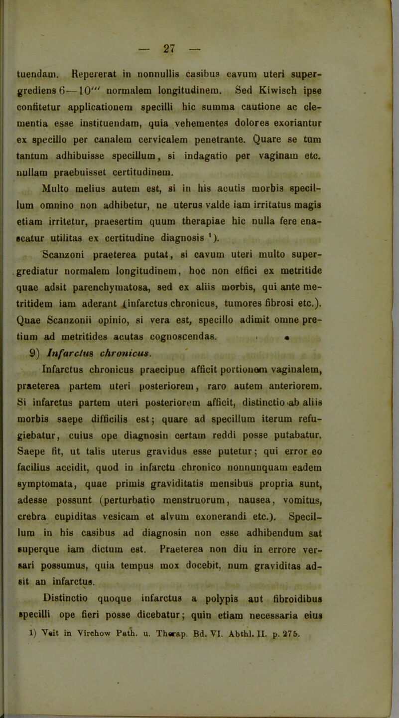 tuendatn. Repererat in nonnullis casibus cavuni uteri super- grediens 6-—10' normalem longitudinem. Sed Kiwisch ipse confitetur applicationem specilli hie sumrua cautione ac cle- tuentia esse instjtuendam, quia ,vehementes dolores exoriantur ex specilio per canalem cervicalem penetrante. Quare se turn tantum adhibuisse speciilum, si indagatio per vaginain etc. nuilam praebuisset certitudineoi. Multo melius autem est, si in his acutis morbis specii- lum omnino non adhibetur, ne uterus valde iam irritatus magis etiam irriletur, praesertim quum therapiae hie nulla fere ena- scatur utilitas ex certitudine diagnosis '). I Scanzoni praeterea putat, si cavum uteri multo super- I • li grediatur normalem longitudinem, hoc non eihei ex metritide quae adsit parenchymatosa, sed ex aiiis morbis, qui ante me- tritidem iam aderant Xinf^rctus chronicus, tumores fibrosi etc.). Quae Scanzonii opinio, si vera est^ specilio adimit omne pre- tium ad metritides acutas cognoscendas. < • 9) Infarctm chronicus. Infarctus chronicus praecipue afheit portionesn vaginalem, praeterea partem uteri posteriorem, raro autem anteriorem. Si infarctus partem uteri posteriorem afheit, distinctio 'ah aiiis morbis saepe difiicilis est; quare ad speciilum iterum refu- giebatur, cuius ope diagnosin certain reddi posse putabatur. Saepe lit, ut talis uterus gravidus esse putetur; qui error eo facilius accidit, quod in infarctu chronico nonnunquam eadem symptomata, quae primis graviditatis mensibus propria sunt, adesse possunt (perturbatio menstruorum, nausea, vomitus, crebra cupiditas vesicam et alvum exonerandi etc.). Specii- lum in his casibus ad diagnosin non esse adhibendum sat superque iam dictum est. Praeterea non diu in errore ver- sari possumus, quia tempus mox docebit, num graviditas ad- sit an infarctus. Distinctio quoque infarctus a polypis aut hbroidibus specilli ope fieri posse dicebatur; quin etiam necessaria eius