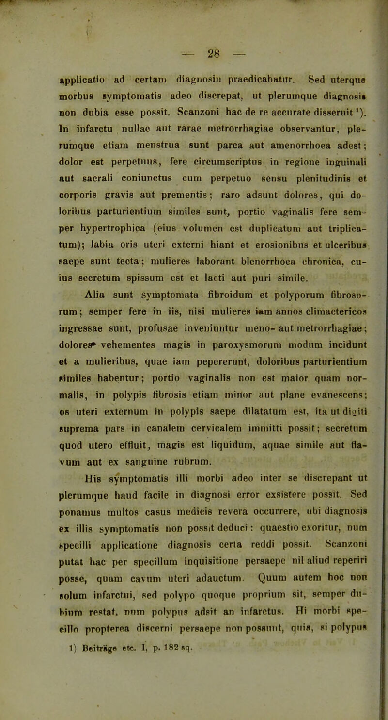 appUcatio ad certani diagnosiii praedicabatur. Bed uterque morbus symptomatis adeo discrepat, ut plerumque diagnosis non dubia esse possit. Scanzoni hac de re accurate disseruit'). In infarctu nullae aut rarae nietrorrhagiae observantur, ple- rumque etiam menstrua sunt parca aut amenorrhoea adest; dolor eat perpetuus, fere circurascriptus in regione inguinali aut sacrali coniunctus cum perpetuo sensu plenitudinis et corporis gravis aut prementis; raro adsunt dolores, qui do- loribus parturientium similes sunt, portio vaginalis fere sem- per hypertrophjca (eius volumen est duplicatum aut triplica- tum); labia oris uteri externi hiant et erosionibns et ulceribus saepe sunt tecta; mulieres laborant blenorrhoea chronica, cu- ius secretum spissum est et lacti aut puri simile. Alia sunt syraptoraata dbroidum et polyporura Bbroso- rum; semper fere in iis, nisi mulieres iam annos cliinactericos ingressae sunt, profusae inveniuntur meno- aut metrorrhagiae; dolores vehementes magis in paroxysmorum modum incidunt et a mulieribus, quae iam pepererunt, doloribus parturientium similes habentur; portio vaginalis non est maior quam nor- malis, in polypis fibrosis etiam minor aut plane evanescens; 08 uteri externum in polypis saepe dilatatum est, itautdioiti suprema pars in canalem cervicalem immitti possit; secretum quod utero effluit, magis est liquiduin, aquae simile aut fla- vum aut ex sanguine rubriim. His symptomatis illi morbi adeo inter se discrepant ut plerumque hand facile in diagnosi error exsistere possit. Sed ponainus raultos casus medicis revera occurrere, ubi diagnosis ex illis symptomatis non possit deduci: quaestio exoritur, num specilli applicatione diagnosis cerla reddi possit. Scanzoni putat hac per specillum inquisitione persaepe nil aliud reperiri posse, quam cavnm uteri adauctiim. Quum autem hoc non solum infarcfui, sed polypo quoque proprium sit, semper du- bium restaf. num polypus adsit an infarctus. Hi morbi spe- cillo propterea diseerni persaepe non possuut, quia, si polypus 1) Beitriige etc. 1, p. 182sq.