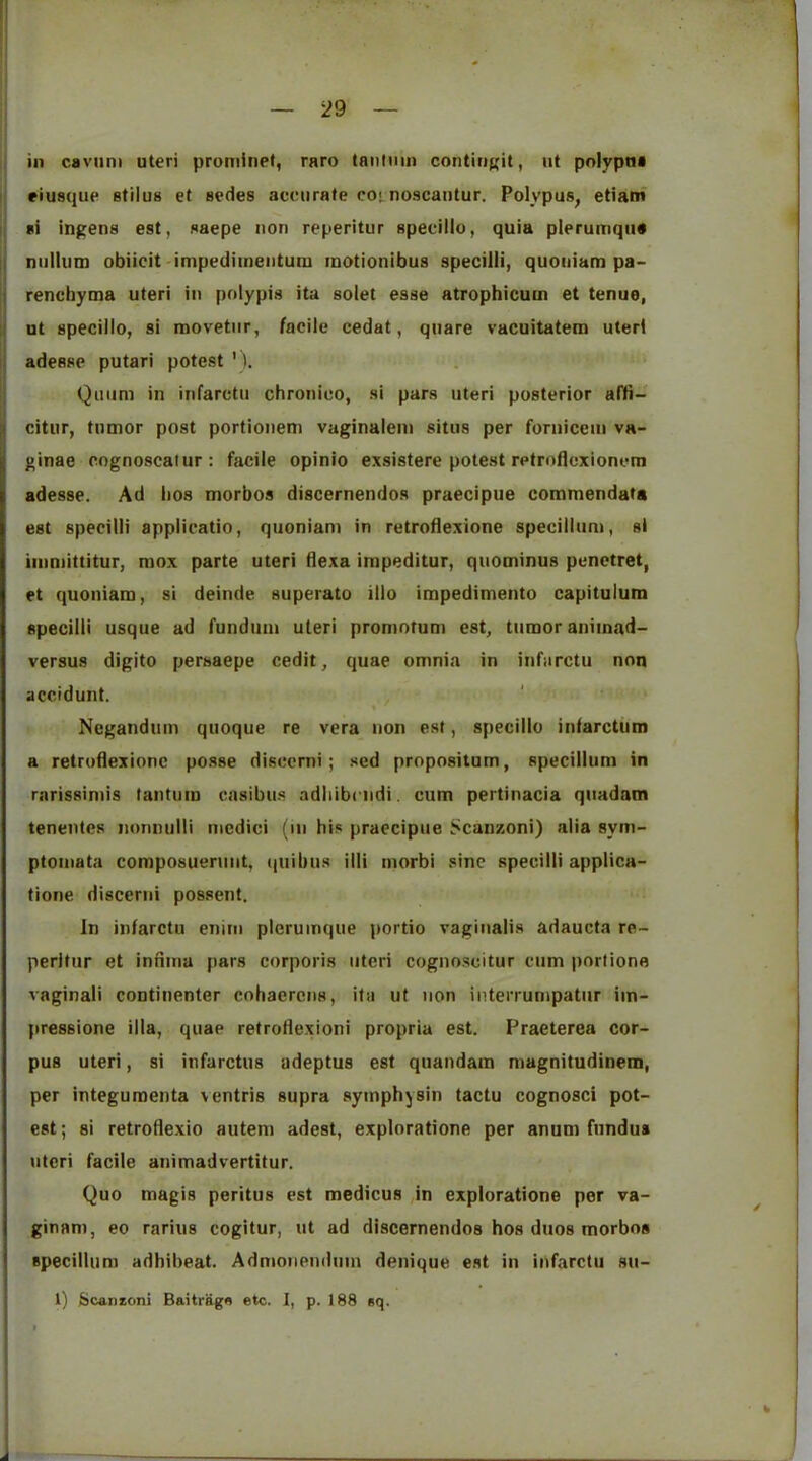in caviini uteri pruminet, raro tantnm contiri((it, ut pnlypna ! riusque stilus et sedes accurate coi^ noscautur. Polypus, etiatn I si ingens est, saepe non reperitur specillo, quia plerumqu# II nullum obiieit impediineiitum motionibus specilii, quoiiiam pa- j renchyma uteri in polypis ita solet esse atrophicum et tenue, ;l ut specillo, si movetiir, facile cedat, quare vacuitatem uteri li adesse putari potest ' Qiiiini in infarctu chrouico, si pars uteri posterior affi- u citur, tumor post portionem vaginalein situs per foruiceiu va- ginae cognoscalur; facile opinio exsistere potest retroflexioncm adesse. Ad lios morbos discernendos praecipue commendata est specilii appiicatio, quoniam in retroflexione specillum, si iiuniittitur, mox parte uteri flexa impeditur, quominus punctret, et quoniam, si deinde superato illo impedimento capitulum specilii usque ad fundum uteri promotum est, tumor aniinad- versus digito persaepe cedit, quae omnia in infarctu non accidunt. ' \ ■ Negandum quoque re vera non est, specillo infarctum a retroflexione po.sse discerni; sed proposilum, specillum in rarissimis tantum casibus adliibciidi. cum pertinacia qiiadam teneutes nonnulii incdici (iii his praecipue Scanzoni) alia sym- ptoniata composueruiit, (juibus illi morbi sine specilii applica- tione discerni possent. In infarctu enitn picrumque portio vaginalis adaucta re- peritur et inriina pars corporis uteri cognoscitur cum porlione vaginali continenter cohaerens, ita ut non interrumpatiir iin- pressione ilia, quae retroflexion! propria est. Praeterea cor- pus uteri, si infarctus adeptus est qiiandam magnitudinem, per integumenta ventris supra syinphysin tactu cognosci pot- est ; si retroflexio autem adest, explorations per anum fundus uteri facile animadvertitur. Quo magis peritus est medicus ,in exploratione per va- ginam, eo rarius cogitur, ut ad discernendos hos duos morbos specillum adhibeat. Adnionendum denique est in infarctu su- 1) Scanzoni Baitragn etc. 1, p. 188 sq. k