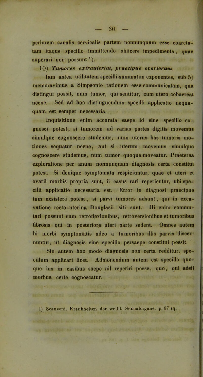 periorera canalis cervicalis partem nonnunquam esse coarcta- tam itaque specillo immittendo obiicere impedimenta, quae Buperari non possunt'). 10) Tumores extruiUerini^ praecipue ovariorum. lam antea utilitatem specilli summatim exponentes, sub 5) memoravimus a Simpsonio rationem esse communicatam, qua distingui possit, num tumor, qui sentitur, cum utero cohaereat necne. Sed ad hoc distinguendum specilli applicatio nequa- quam est semper necessaria. Inquisitione enira accurata saepe id sine specillo co- gnosci potest, si tumorem ad varias partes digitis movemus siraulque cognoscere studemus, num uterus has tumoris mo- tiones sequatur necne, aut si uterum movemus simulque cognoscere studemus, num tumor quoque moveatur. Praeterea explorations per anura nonnunquam diagnosis certa constitui potest. Si denique symptomata respiciuntur, quae et uteri et ovarii morbis propria sunt, ii casus rari reperientur, tibi spe- cilli applicatio necessaria est. Error in diagiiosi praecipue turn exsistere potest, si parvi tumores adsunt, qui in exca- vations recto-uterina Douglasii siti sunt. Hi enim commu- tari possunt cum retroflexionibus, retroversionibus et tumoribus fibrosis qui in posteriory uteri parte sedent. Omnes autem hi morbi symptomatis adeo a tumoribus illis parvis discer- nuntur, ut diagnosis sine specillo persaepe constitui possit. Sin autem hoc modo diagnosis non certa redditur, spe- cillum applicari licet. Admonendum autem est specillo quo- que his in casibus saepe nil reperiri posse, quo, qui adsit morbus, certe cognoscatur.