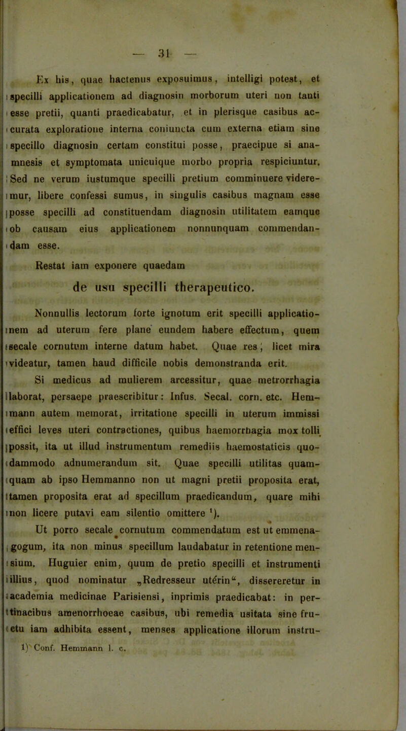 Ki his, quae hactemis exposuimus, intelligi potest, et ispecilli applicatioiicm ad diagiiosin morborum uteri uon tauti i esse pretii, quanti praedicabatur, et in plerisque casibus ac- pcurata exploratione interna coniuucta cum externa etiain sine j I specillo diagnosin certam constitui posse, praecipue si ana- i mnesis et symptoraata unicuique niorbu propria respiciuntur, jlSed ne verum iustumque specilli pretium comminuere videre- I litnur, libere confessi sumus, in singulis casibus magnam esse I posse specilli ad constituendam diagnosin utilitatem eamquo lob causain eius applicationeoi nonnunquam conimendan- I dam esse. Restat iam exponere quaedam de usii specilli therapeutico, Nonnullis lectorum forte ignotum erit specilli applicatio- metn ad uteruin fere plane eundem habere effectum, quem isecale cornutum interne datum habet. Quae res \ licet inira ivideatur, tamen baud difficile nobis demonstranda erit. Si medicus ad mulierem arcessitur, quae metrorrhagia llaborat, persaepe praescribitur: Infus. Secal. corn. etc. Hem-< imann autem memorat, irritatioue specilli in uterum immissi leffici leves uteri contractiones, quibus haemorrtiagia mox tolli ipossit, ita ut illud instrumentum remediis baemostaticis quo- (damraodo adnumerandum sit. Quae specilli utilitas quam- (quam ab ipso Hemmanno non ut magni pretii proposita erat, ttamen proposita erat ad specillum praedicandum, quare mihi I non licere putavi earn silentio omittere '). Ut porro secale^cornutum commendatum estutemmena- i gogum, ita non minus specillum laudabatur in retentione men- isium. Huguier enim, quum de pretio specilli et instrumenti lillius, quod nominator „Redresseur ut^rin“, dissereretur in a academia medicinae Parisiensi, inprimis praedicabat: in per- ttinacibus araenorrboeae casibus, ubi remedia usitata sine fru- actu iam adhibita essent, menses applicatione illorum instru- 1)' Conf. Hemmann I. c. j I 1