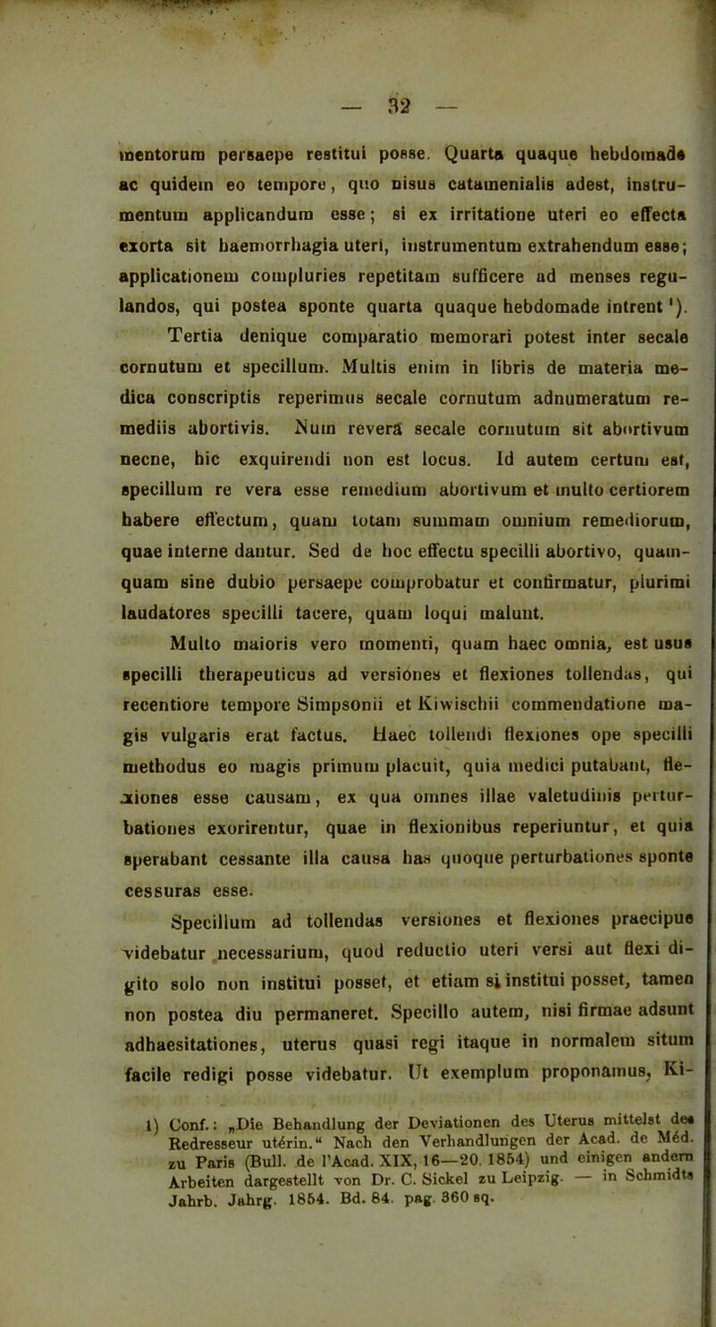 inentoruro persaepe restitui posse. Quarta quaque hebtlomada ac quidem eo temporu, quo nisus catainenialis adest, inslru- mentum applicandum esse; si ex irritatione uteri eo efTecta exorta sit baentorrhagia uteri, iiistrumentum extrahendum esse; applicationem coiupluries repetitam sufficere ad menses regu- landos, qui postea sponte quarta quaque hebdomade intrent'). Tertia denique comparatio raemorari potest inter secale cornutum et specilluni. Multis enim in libris de materia me- dica conscriptis reperimiis secale cornutum adnumeratum re- mediis abortivis. Mum revera secale cornutum sit abortivum necne, bic exquirendi non est locus. Id autem certum est, specillura re vera esse reincdium abortivum et multo certiorem habere etVectum, quani tutani suiumam omnium remediorum, quae interne dantur. Sed de hoc efifectu specilii abortivo, quam- quam sine dubio persaepe comprobatur et condrmatur, plurimi laudatores specilii tacere, quam loqui malunt. Multo maioris vero momemi, quam haec omnia, est usus specilii therapeuticus ad versiones et flexiones tollendas, qui recentiore tempore Simpsonii et Kiwischii commeudatiune ma- gis vulgaris erat factus. Haec tollendi flexiones ope specilii metbodus eo magis primum placuit, quia medici putabanl, He- Jtiones esse causam, ex qua ornnes iilae valetudinis pertur- bationes exurirentur, quae in flexionibus reperiuntur, et quia sperabant cessante ilia causa has quoque perturbationes sponte cessuras esse. Specillum ad tollendas versiones et flexiones praecipue 'videbatur .necessarium, quod reductio uteri versi aut flexi di- gito solo non institui posset, et etiam si institui posset, taraen non postea diu permaneret. Specillo autem, nisi firmae adsunt adhaesitationes, uterus quasi regi itaque in norraalem situm facile redigi posse videbatur. lit exemplum proponamus, Ki- l) Conf.: „Die Behandlung der Deviationen des Uterus mittelst de* Redresseur utdrin. Nach den Verhandlurigen der Acad, de M6d. zu Paris (Bull, de I’Acad. XIX, 16—20. 1854) und einigen andorn Arbeiten dargestellt von Dr. C. Sickel zu Leipzig. — in Schmidts Jahrb. Juhrg. 1864. Bd. 84. pag. 360 sq.