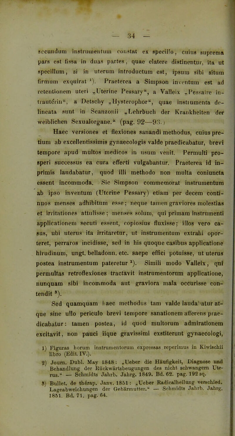 secundum inslniuientuui constat ex specillo, cuius suprema pars est tissa in dims partes, quae elatere Histinentur, ita ut specillum, si in uteruin introductura est, ipsum sibi situm firmum exquirat ‘). Praeterea a Simpson inventum est ad retentionem uteri „Uterine Pessary, a Valleix „Pessaire iu- tiaut(?rin“, a Detscliy „Hy8terophor“, quae instiumenta dc- lineata aunt in Scanzonii „Lehrbucli der Krankheiten der weiblichen Sexualorgane. (pag. 92—93.) Haec versiones et flexiones sanandi raethodus, cuius pre- tiuni ab excellentissimis gynaecologis valde praedicabatur, brevi tempore apud multos medicos in usum venit. Permulti pro- speri successus ea cura eflfecti vulgabantur, Praeterea id in- primis laudabatiir, quod illi methodo non multa coniuncta essent incommoda. Sic Simpson commemorat instrumentum ab ipso inventum (Uterine Pessary) etiam per decern conti- npos menses adhibitum esse; neque tanien graviores molestias et irritationes attulisse; menses solum, qui primam instrumenti applicationeni secuti essent, copiosius flnxisse; illos vero ca- sus, ubi uterus ita irritaretur, ut instrumentum extrabi opor- teret, perraros incidisse, sed in his quoque casibus applicatione hirudinum, ungt. belladonn. etc. saepe effici potuisse, ut uterus postea instrumentum pateretur *). Simili modo Valleix, qui permultas retroflexiones tractavit instrumentorum applicatione, nunquam sibi incommoda aut graviora mala occurisse con- tendit ®). Sed quamquam liaec methodus tarn valde lauda'mtur at- que sine ullo periculo brevi tempore sanationem afl'erens prae- dicabatur: tamen postea, id quod multorum admirationem excitavit, non pauci iique gravissimi exstiterunt gynaecologi, 1) Figuras horum instrumentorum expressas reperimus in Kiwischii libro (Edit. FV.). 2) Joum, Dubl. May 1848: „Ueber die Haufigkeit, Diagnose und Behandlung der Riickwartsbeugungen des nicht schwangem Ute- rus. — Schmidts Jahrb. Jahrg. 1849. Bd. 62. pag. 192 sq. S) Bullet, de th6rap. Janv. 1851: „Ueber Radicalheilung verschied. Lageabweichungen der Gebarmutter. — Schmidts Jahrb. Jahrg. 1851. Bd. 71. pag. 64.