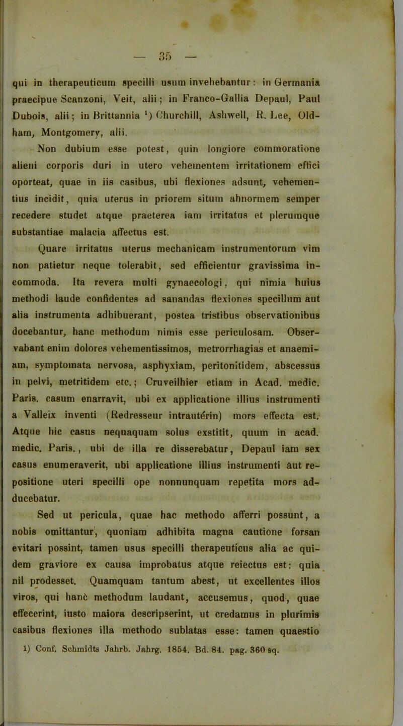 ij praecipue Scanzoni, Veit, alii; in Franco-Gallia Depaul, Paul Dubois, alii; in Brittannia ‘) Churchill, Ashwell, R. Lee, Old- ham, Montgomery, alii. -Non dubium e.sse potest, quin longiore commoratione alieni corporis duri in utero vehementem irritationem eftici oporteat, quae in iis casibus, ubi flexiones adsunt, vehemen- tius incidit, quia uterus in priorem situm ahnormem semper recedere studet atque praeterea iam irritatus et plerumque substantiae malacia alTectus est. Quare irritatus uterus mechanicam instrumentorum vim non patietur neque tolerabit, sed efficientur gravissima in- commoda. Ita revera multi gynaecologi, qui nimia huius method! laude conddentes ad sanandas dexiones spccillum aut alia instrumenta adhibuerant, postea tristibus observationibus docebantur, hanc methodum nimis esse periculosam. Obser- vabant enim dolores vehementissimos, metrorrhagias et anaemi- am, symptomata nervosa, asphyxiam, peritonitidem, abscessus in peivi, metritidem etc.; Cruveilhier etiam in Acad, medic. Paris, casum enarravit, ubi ex applicatione illius instrument! a Valleix inventi (Redresseur intraut^rin) mors effecta est. Atque hie casus nequaquam solus exstitit, quum in acad. medic. Paris., ubi de ilia re disserebatur, Depaul iam sex casus enumeraverit, ubi applicatione illius instrumenti aut re- positione uteri specilli ope nonnunquam repetita mors ad- ducebatur. Sed ut pericula, quae hac methodo afferri possunt, a nobis omittantur', quoniam adhibita magna cautione forsan evitari possint, tamen usus specilli therapeuticus alia ac qui- dem graviore ex causa improbatus atque reiectus est: quia nil prodesset. Quamquam tantum abest, ut excellentes iilos viros, qui han6 methodum laudant, accusemus, quod, quae eifecerint, iusto maiora descripserint, ut credamus in plurimis casibus flexiones ilia methodo sublatas esse: tamen quaestio 1) Gonf. Schmidts Jahrb. Jahrg. 1864. Bd. 84. pag. 360 sq.