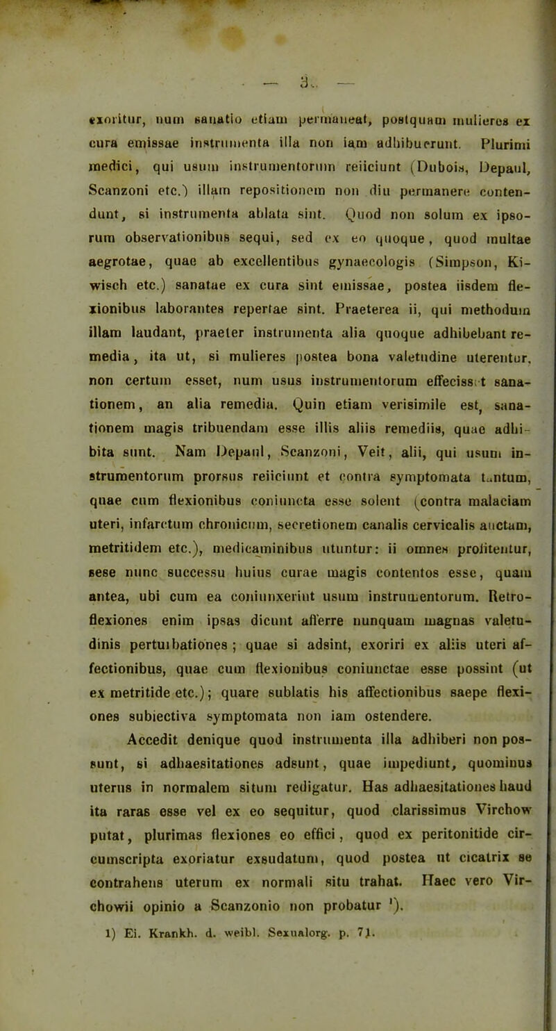 vxoritur, uum Baiiatio etiam permaiieat, pualquHoi mulieros ex cura emissae inslnimenta ilia non iam adliibuerunt. Plurimi inedici, qui usimi instiumentonun reiiciunt (Diiboin, Depaul, Scanzoni etc.) illain repositionem non diu ponnanere conten- dunt, si instnimenta ablata sint. Quod non solum ex ipso- rura observationibns sequi, sed ex eo qnoque, quod multae aegrotae, quae ab excellentibus gynaecologis (Simpson, Ki- wisch etc.) sanatue ex cura sint emissae, postea iisdem tle- xionibus laborantes repertae sint. Praeterea ii, qui metbodum illam laudant, praeler instrumenta alia qnoque adhibebant re- media, ita ut, si mulieres postea bona valetndine utereiitur. non certum esset, num usus instrumentorum eifeciss; t sana- tionem, an alia remedia. Quin etiam verisimile est, sana- tjonem magis tribuendam esse illis aliis remediis, quae adbi- bita siint. Nam Depaul, Scanzoni, Veit, alii, qui usum in- struroentorum prorsus reiiciunt et contra symptomata tantum, quae cum flexionibus coniuncta esse solent (contra malaciam uteri, infarctum chronicum, seoretionem canalis cervicalis aiictam, metritidem etc.), niedicaminibus utuntur: ii omnes prolitentur, sese nunc successu huius curae magis eontentos esse, quaiu antea, ubi cum ea coniunxerint usum instrumentorum. Retro- flexiones enim ipsas dicunt ail'erre nunquam magnas valetu- dinis pertuibationes ; quae si adsint, exoriri ex aliis uteri af- fectionibus, quae cum flexionibus coniunctae esse possint (ut ex raetritide etc.); quare sublatis his affectionibus saepe flexi- ones subiectiva symptomata non iam ostendere. Accedit denique quod instrumenta ilia adhiberi non pos- sunt, si adhaesitationes adsunt, quae impediunt, quominus uterus in normalera situm redigatur. Has adhaesitationes baud ita raras esse vel ex eo sequitur, quod clarissimus Virchow putat, plurimas flexiones eo effici, quod ex peritonitide cir- cumscripta exoriatur exsudatum, quod postea ut cicatrix se contrahens uterum ex normali situ trahat. Haec vero Vir- chowii opinio a Scanzonio non probatur '). I 1) Ei. Krankh. d. weibl. Sexualorg. p. 7J. i
