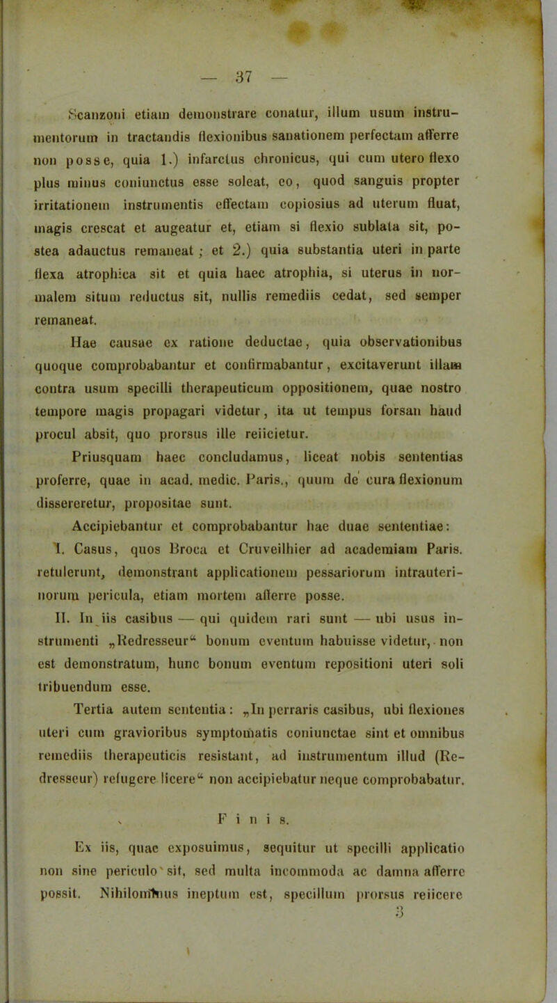 Scaneoiii etiain deiuoiistrare conatur, ilium usum iiistru- meiitoruin in tractandis Hexionibus sanationem perfectam afferre ; non posse, quia 1.) infarclus chronicus, qui cum utero Ilexo j plus minus coiiiunctus esse soleat, co, quod sanguis propter irritationem instrumentis eifectain copiosius ad uterum fluat, magis crescat et augeatur et, etiain si flexio sublala sit, po- stea adauctus remaneat; et 2.) quia substantia uteri in parte flexa atrophica sit et quia baec atrophia, si uterus in nor- uialem situm reductus sit, nullis remediis cedat, sed semper remaneat. Hae causae ex ratione deductae, quia obscrvationibus quoque comprobabantur et contirmabantur, excitaverunt illam contra usum specilli therapeuticum oppositionem, quae nostro tempore magis propagari videtur, ita ut tempus forsan baud procul absit, quo prorsus ille reiicietur. Priusquam haec concludamus, liceat nobis scntentias pi'oferre, quae in acad. medic. Paris., quum de cura flexionum dissereretur, propositae sunt. Accipiebantur et comprobabantur hae duae sententiae: I. Casus, quos Broca et Cruveilhier ad acaderaiam Paris, retulerunt, demonstrant applicationeiu pessariorum intrauteri- noruiu pericula, etiam mortem aderre posse. II. In iis casibus — qui quidcm rari sunt — ubi usus in- strumenti „Bedrcsseur“ bonum cventuin habuisse videtur, non est dcmonstratum, hunc bonum eventum repositioni uteri soli tribuendum esse. Tertia autem sciitcutia: „In pcrraris casibus, ubi flexiones uteri cum gravioribus symptoiiiatis coniunctae sint et omnibus remediis thcrapcuticis resistant, ad instrumentum illud (Re- dresscur) refugere licere“ non accipiebatur neque comprobabatur. V F i n i 8. Ex iis, quae exposuimus, soquitur ut specilli applicatio non sine periculo'sit, sed multa incommoda ac damna afferre possit. Rihilom'huis ineptum est, specilluin prorsus reiicere 3 I j