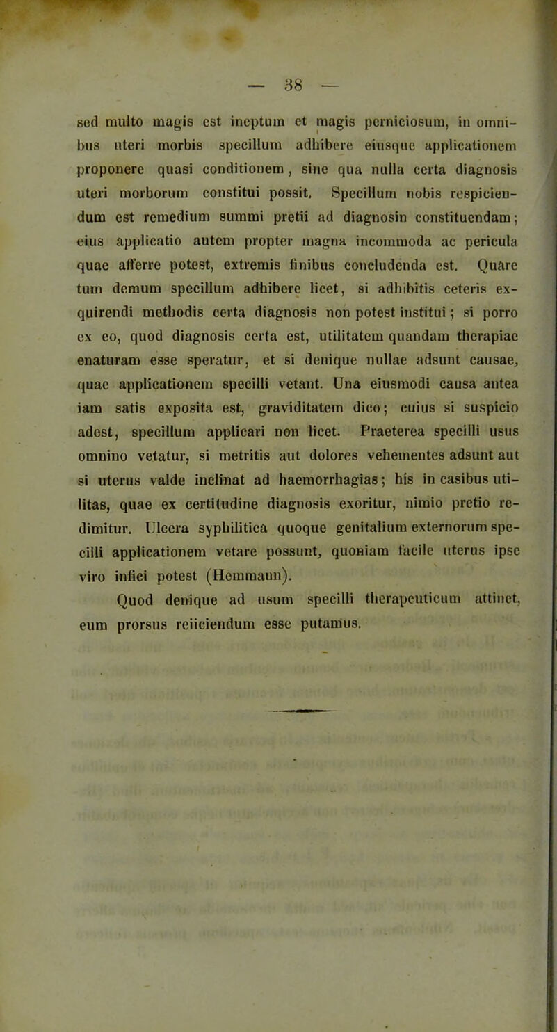 sed muito magis est ineptuin et magis perniciosum, in omni- bus uteri raorbis specillum adhibere eiusquc applicationem proponere quasi conditionem, sine qua nulla certa diagnosis uteri morborum constitui possit. Specillum nobis respicien- dum est remedium summi pretii ad diagnosin constituendam; eius applicatio autcm propter magna incommoda ac pericula quae afferre potest, extremis finibus concludenda est. Quare turn demum specillum adhibere licet, si adbibitis ceteris ex- quircndi metbodis certa diagnosis non potest institui; si porro ex eo, quod diagnosis certa est, utilitatem quandam therapiae enaturam esse speratur, et si denique nullae adsunt causae, quae applicationem specilli vetant. Una eiusmodi causa antea iara satis exposita est, graviditatem dieo; cuius si suspicio adest, specillum appUcari non licet. Praeterea speeilli usus omnino vetatur, si metritis aut dolores vehementes adsunt aut si uterus valde inclinat ad haemorrhagias; his in casibus uti- litas, quae ex certiludine diagnosis exoritur, niraio pretio re- dimitur. Ulcera syphilitica quoque genitalium externorum spe- cilli applicationem vetare possimt, quoniam facile uterus ipse viro infici potest (Homraaun). Quod denique ad usum specilli therapcuticum attinet, eum prorsus rciicieiidum esse putanius.