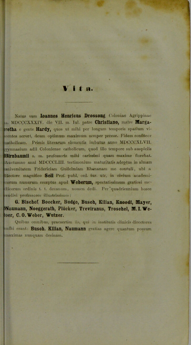 INatuti sum loannes Henrlcas Drossong Colouiue Agrippinae u MDCCCXXXIV. die VII. m. lul. patre Cbrlstlano, matre Marga- retha e gente Hardy, quos ut mihi per longum temporis spatium vi- fifentes servet, deum optimum maximum semper preeor. Fidem eonfiteor •latholicom. Prirais Uterarum eleraeutU imbutus anno MDCCCXLVII. ;'^miiasium adii Coloniense catholicum, quod illo tempore sub auspiciis HlrabaOinil s. m. profesaoHs mihi carissimi quam maxirae iiorebat. Auctumno anni MDCCCLIII. testimonium maturitatis adeptus in almam i«niversitatem Fridericiam Guilcimiam Rhenanam me contuli, ubi a Udeotore magnifico Sell Pro!', publ. ord. iur. utr, in civium acade«ni- eorum numerum reueptus apud Weberoin, speetatissimum gratiosi mo- dicorum ordinis t. t. decamim, noinen dedi. Per'quadriennium hosce iu<iivi professores illustrissimos: 6. Blschof Boecker, Budge, Busch, Ellian, Knoodt, Mayer, Naumann, Noeggerath, Pluoker, Treviranus, Trosohel, M. I.We- ner, C.O. Weber, Wntzer. Quibus omnibus, pracsertim ii.s, qui in inslitutis elinicis dircctores i-nihi erant: Busob. KlliaU, NanUiaUU gratias agcrc quantum possum naximas ntinquam desinam.