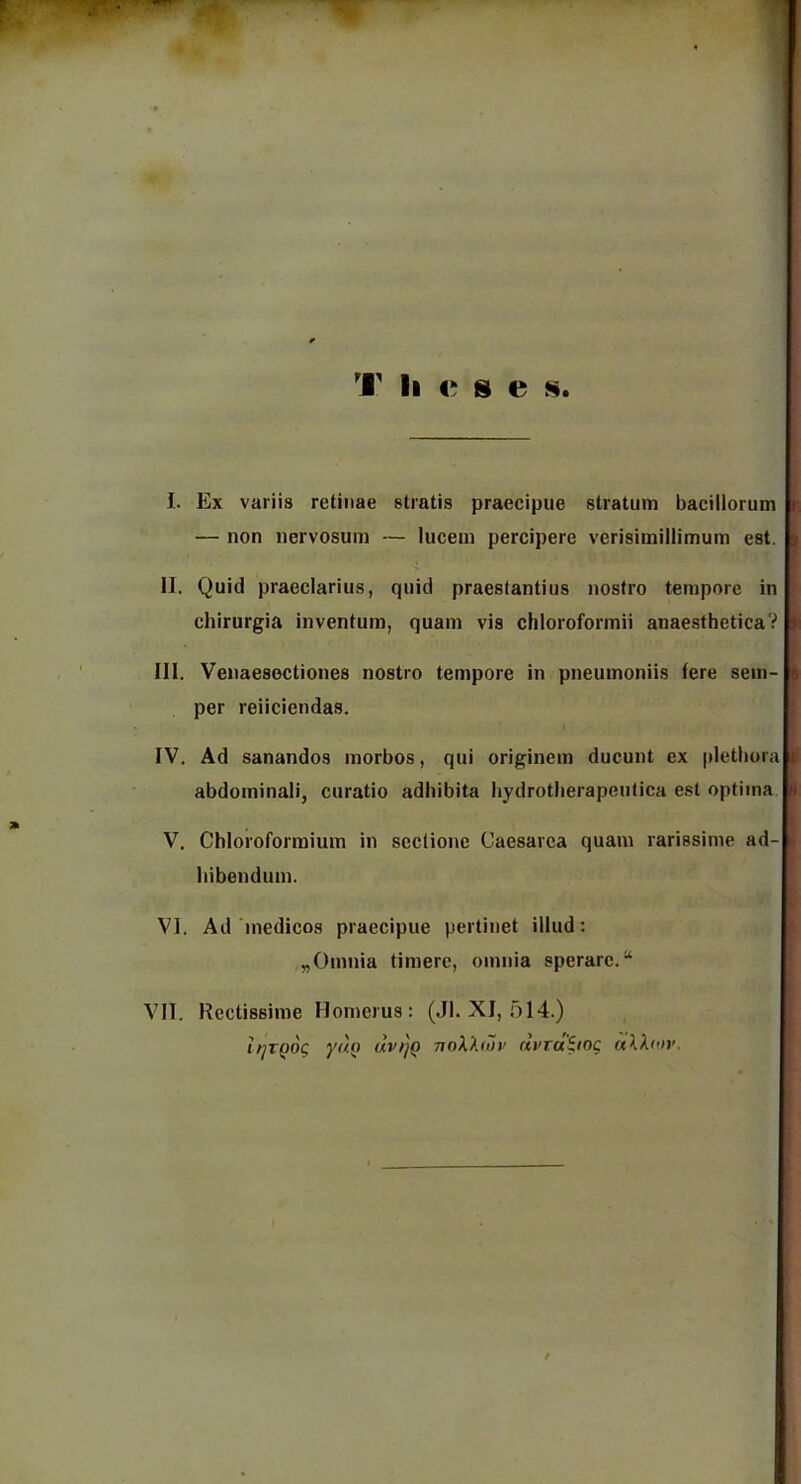 I. Ex variis retinae stiatis praecipue stratum bacillorum — non nervosum — lucem percipere verisimillimum est. <t II. Quid praeclarius, quid praestantius nostro tempore in chirurgia inventura, quam vis chloroformii anaesthetica? ■ III. Venaesoctiones nostro tempore in pneumoniis fere sem- i per reiiciendas. IV. Ad sanandos morbos, qui originem ducunt ex pletbora i abdominali, curatio adbibita hydrotlierapeutica est optima V. Chloroformium in seclione Caesarea quam rarissime ad- . bibenduin. VI. Ad'medicos praecipue pertinet illud: „Omnia timere, omnia sperarc.“ VII. Rectissime Homerus: (Jl. XI, 514.) ifjTQOC yftQ uvt]Q nnX'A(oi’ dvraiioc uXXoiv.