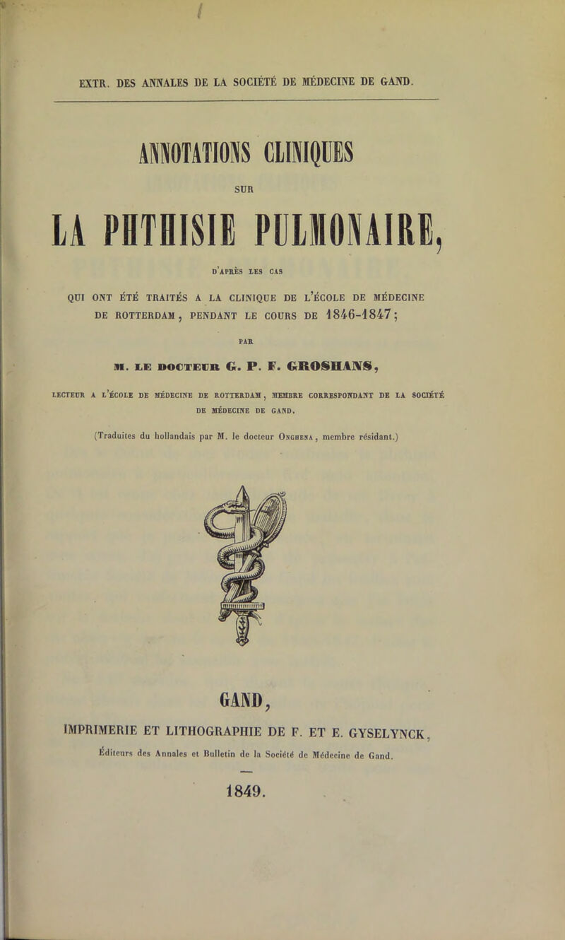 / EXTR. DES ANNALES DE LA SOCIÉTÉ DE MÉDECINE DE GAND. AMOTATIONS CIIWQÜES SUR LA PETBISIE FEIHONAIEE, d’après 1RS CAS QUI ONT ÉTÉ TRAITÉS A LA CLINIQUE DE l’ÉCOLE DE JIÉDECINE DE ROTTERDAM, PENDANT LE COURS DE A 846-1847; PA& AI. I.E DOCTECR G. P. F. GROSHAJVS, LECTEUR A l’ÉCOLE DE MÉDECmE DE ROTTE&DAIH , HIESIBRE CORBESPOITOART DE LA SOCIÉTÉ DE XIÉOECmE DE GARD, (Traduites du hollandais par M. le docteur Osguera , membre résidant.) GAND, IMPRIMERIE ET LITHOGRAPHIE DE F. ET E. GYSELYNCK, Éditeurs des Annales et Riillctin de la Société de Médecine de Gand. 1849.