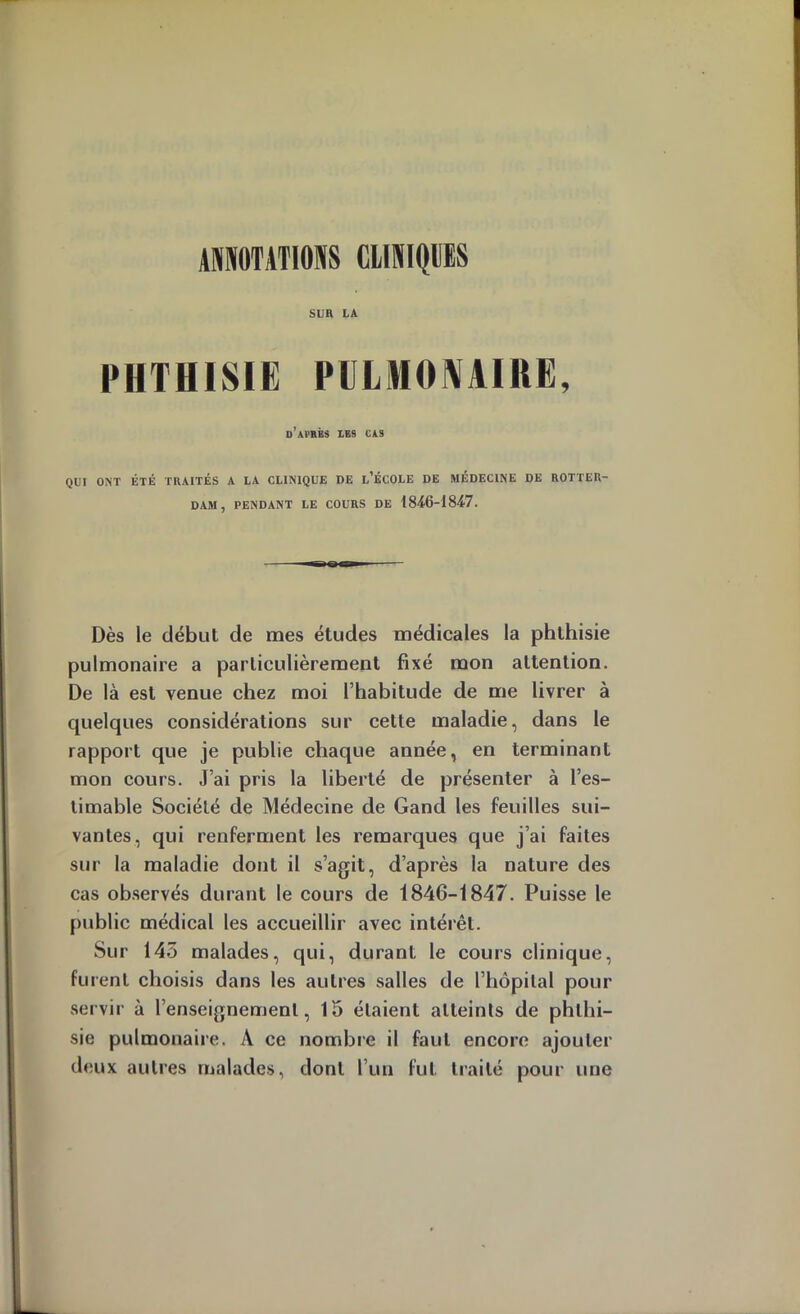 ANNOTATIONS CLINIQUES SUR LA PHTHISIE PULMONAIRE, d’après lbs cas QUI ONT ÉTÉ TRAITÉS A LA CLINIQUE DE l’ÉCOLE DE MÉDECINE DE ROTTER- DAM, PENDANT LE COURS DE . Dès le début de mes études médicales la phthisie pulmonaire a particulièrement fixé mon attention. De là est venue chez moi l’habitude de me livrer à quelques considérations sur cette maladie, dans le rapport que je publie chaque année, en terminant mon cours. J’ai pris la liberté de présenter à l’es- timable Société de Médecine de Gand les feuilles sui- vantes, qui renferment les remarques que j’ai faites sur la maladie dont il s’agit, d’après la nature des cas observés durant le cours de 1846-1847. Puisse le public médical les accueillir avec intérêt. Sur 145 malades, qui, durant le cours clinique, furent choisis dans les autres salles de l’hôpilal pour servir à l’enseignement, 15 étaient atteints de phthi- sie pulmonaire. A ce nombre il faut encore ajouter deux autres malades, dont l’un fut traité pour une