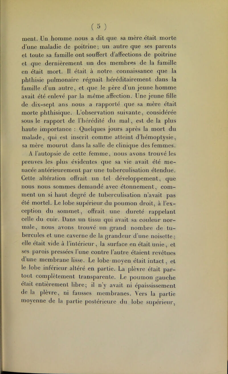 œenL Un homme nous a dit que sa mère était morte d’une maladie de poitrine; un autre que ses parents et toute sa famille ont souffert d’affections de poitrine et que dernièrement un des membres de la famille en était mort. Il était à notre connaissance que la phthisie pulmonaire régnait héréditairement dans la famille d’un autre, et que le père d’un jeune homme avait été enlevé par la même affection. Une jeune fille de dix-sept ans nous a rapporté que sa mère était morte phthisique. L’observation suivante, considérée sous le rapport de l’hérédité du mal, est de la plus haute importance ; Quelques jours après la mort du malade, qui est inscrit comme atteint d’hémoptysie, sa mère mourut dans la salle de clinique des femmes. A l’autopsie de cette femme, nous avons trouvé les preuves les plus évidentes que sa vie avait été me- nacée antérieurement par une tuberculisation étendue. Celte altération offrait un tel développement, que nous nous sommes demandé avec étonnement, com- ment un si haut degré de tuberculisation n’avait pas été mortel. Le lobe supérieur du poumon droit, à l’ex- ception du sommet, offrait une dureté rappelant celle du cuir. Dans un tissu qui avait sa couleur nor- male, nous avons trouvé un grand nombre de tu- bercules et une caverne de la grandeur d’une noisette; elle était vide à rinlérieur, la surface en était unie, et ses parois pressées l’une contre l’autre étaient revêtues d’une membrane lisse. Le lobe moyen était intact, et le lobe inférieur altéré en partie. La plèvre était par- tout complètement transparente. Le poumon gauche était entièrement libre; il n’y avait ni épaississement de la plèvre, ni fausses membranes. Vers la partie moyenne de la partie postérieure du lobe supérieur,