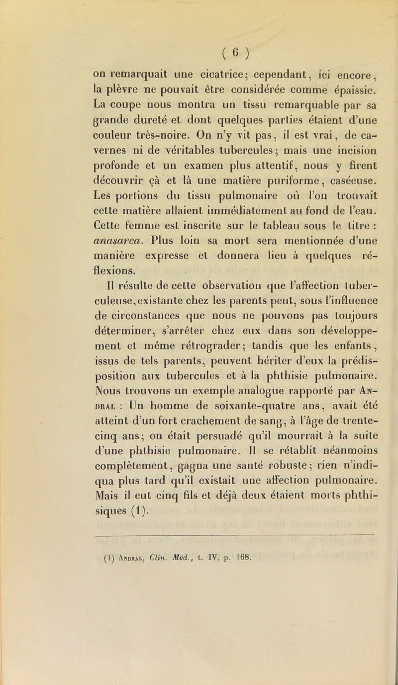 on remarquait une cicatrice; cependant, ici encore, la plèvre ne pouvait être considérée comme épaissie. La coupe nous montra un tissu remarquable par sa grande dureté et dont quelques parties étaient d’une couleur très-noire. On n’y vit pas, il est vrai, de ca- vernes ni de véritables tubercules; mais une incision profonde et un examen plus attentif, nous y firent découvrir çà et là une matière puriforme, caséeuse. Les portions du tissu pulmonaire où l’on trouvait cette matière allaient immédiatement au fond de l’eau. Cette femme est inscrite sur le tableau sous le litre : anasarca. Plus loin sa mort sera mentionnée d’une manière expresse et donnera lieu à quelques ré- flexions. Il résulte de cette observation que l’afiFection tuber- culeuse, existante chez les parents peut, sous l’influence de circonstances que nous ne pouvons pas toujours déterminer, s’arrêter chez eux dans son développe- ment et même rétrograder; tandis que les enfants, issus de tels parents, peuvent hériter d’eux la prédis- position aux tubercules et à la phthisie pulmonaire. Nous trouvons un exemple analogue rapporté par An- oral : Un homme de soixante-quatre ans, avait été atteint d’un fort crachement de sang, à l’âge de trente- cinq ans; on était persuadé qu’il mourrait à la suite d’une phthisie pulmonaire. Il se rétablit néanmoins complètement, gagna une santé robuste; rien n’indi- qua plus tard qu’il existait une affection pulmonaire. Mais il eut cinq fils et déjà deux étaient morts phthi- siques (1). (1) Ardhai, Clin. Màd., t. IV, p. 168.