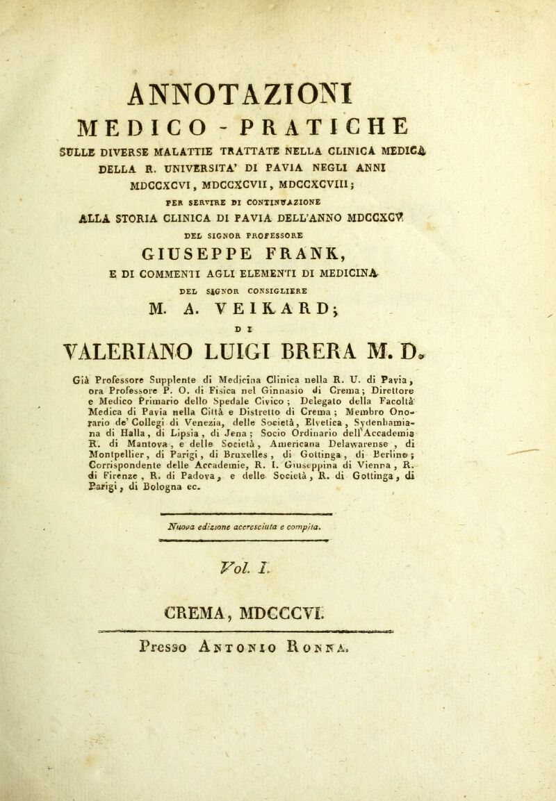 ANNOTAZIONI MEDICO - PRATICHE SULLE DIVERSE MALATTIE TRATTATE NELLA CLINICA MEDIC4 DELLA R. UNIVERSITÀ’ DI PAVIA NEGLI ANNI MDCCXCVI, MDCGXCVII, MDCCXCVIIl; PER SERVIRE DI CONTINUAZIONE ALLA STORIA CLINICA DI PAVIA DELL’ANNO MDCCXC’^ DEL SIGNOR PROFESSORE GIUSEPPE FRANK, E DI COMMENTI AGLI ELEMENTI DI MEDICINA DEL SIGNOR CONSIGLIERE M. A. V E 1 R. A R D ^ D I VALERIANO LUIGI BRERA M. D. Già Professore Supplente di Medicina Clinica nella R. U. di Pavia, ora Professore P. O. di Fisica nel Ginnasio di Crema; Direttore e Medico Primario dello Spedale Civico ; Delegato della Facoltà Medica di Pavia nella Città e Distretto di Crema ; Membro Ono- rario de’Collegi di Venezia, delle Società, Elvetica, Sydenbamia- na di Halla, di Lipsia , di Jena ; Socio Ordinario dell’Accademis R. di Mantova, e delle Società, Americana Delawarense , di Montpellier, di Parigi, di Bruxelles, di Gottinga, di Berlino; Corrispondente delle Accademie, R. I. Giuseppina di Vienna , R. di Firenze, R. di Padova, e delle Società, R. di Gottinga, di Parigi, di Bologna ec. Nuova edizione accresciuta e compita. Voi L CREMA, MDCCCVi: Presso Antonio Ronna