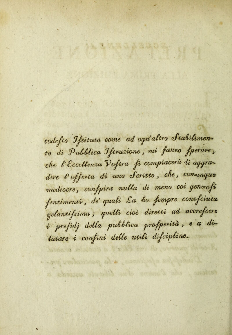 V y. ' f ’ 1 \ * codesto come ad a^naùro (StaiìAmen^ to di PuMica J^imziwt, mi ^anv.o ^^^erare y de- iEccMervztb Vostra ^ compiacerà H dire l’offerta di wno (Scritto, de, con^m(fu^ mediocre, conffira nuda di meno cot g^ent>ff ffitimeiìAÀ, de (juaù £a Ao^ ^empre conosciuta ffantiSrima ; quelli cioè diretti ad accreScers, i' preSidj della pu&Hica proSp^rita, e a di<^ latare i concini delle utili dffcipliuc,..