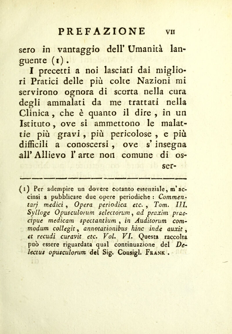 sero in vantaggio dell’ Umanità lan- guente (i). I precetti a noi lasciati dai miglio- ri Pratici delle più colte Nazioni mi servirono ognora di scorta nella cura degli ammalati da me trattati nella Clinica, che è quanto il dire , in un Istituto, ove si ammettono le malat- tie più gravi, più pericolose , e più difficili a conoscersi, ove s’insegna all’ Allievo l’arte non comune di es- ser- {l) Per adempire un dovere cotanto essenziale, m’ac- cinsi a pubblicare due opere periodiche : Commen- tar) medici , Opera periodica etc. , Tom. Ili, Sylloge Opusculorum selectorum, ad praxim prae- cipue medicam spectantium , in Auditorum com- modum collegit ^ annotanoaibus hinc inde auxit ^ et recudi curavit etc* Voi, VI. Questa raccolta può essere riguardata qual continuazione del De^ lectus opusculorum del Sig, Consigl. Frank •