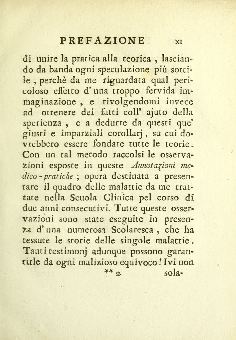 di unire la pratica alla teorica , lascian- do da banda ogni speculazione più sotti- le , perchè da me riguardata qual peri- coloso effetto d’ una troppo fervida im- maginazione , e rivolgendomi invece ad ottenere dei fatti colf ajuto della sperienza , e a dedurre da questi que’ giusti e imparziali corollarj , su cui do- vrebbero essere fondate tutte le teorìe. Con un tal metodo raccolsi le osserva- zioni esposte in queste Annotazioni dico • pratiche \ opera destinata a presen- tare il quadro delle malattie da me trat- tate nella Scuola Clinica pel corso di due anni consecutivi. Tutte queste osser- vazioni sono state eseguite in presen- za d’ una numerosa Scolaresca , che ha tessute le storie delle singole malattie. Tanti testimonj adunque possono garan- tirle da ogni malizioso equivoco ! Ivi non 2r sola-