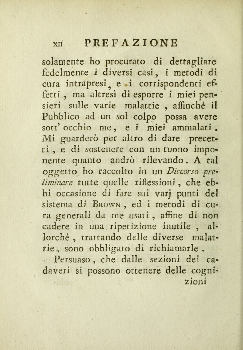 solamente ho procurato di dettagliare fedelmente i diversi casi, i metodi di cura intrapresi^ e .i corrispondenti ef- fetti 5 ma altresì di esporre i miei pen- sieri sulle varie malattie , affinchè il Pubblico ad un sol colpo possa avere sott’occhio me 5 e i miei ammalati. Mi guarderò per altro di dare precet- ti , e di sostenere con un tuono impo- nente quanto andrò rilevando. A tal oggetto ho raccolto in un Discorso pre^ liminare tutte quelle riflessioni , che eb- bi occasione di fare sui varj punti del sistema di Brown , ed i metodi di cu- ra generali da me usati , affine di non cadere, in una ripetizione inutile , al- lorché , trattando delle diverse malat- tie, sono obbligato di richiamarle . Persuaso, che dalle sezioni dei ca- daveri si possono ottenere delle cogni- zioni