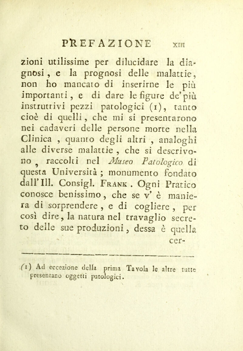 zioni utilissime per dilucidare la dia- gnosi , e la prognosi delle malattie, non ho mancato di inserirne le più importanti, e di dare le figure de’più instrutrivi pezzi patologici (i), tanto cioè di quelli, che mi si presentarono nei cadaveri delle persone morte nella CI inica , quanto degli altri , analoghi alle diverse malattie , che si descrivo- no ^ raccolti nel Museo Patologico di questa Università ; monumento fondato dall 111. Consigl. Frank , Ogni Pratico conosce benissimo, che se v’ è manie-* ra di sorprendere , e di cogliere , per così dire, la natura nel travaglio secre- to delle sue produzioni ^ dessa è quella cer- (i') Ad eccezione della, prima. Tavola le altre tutte presentano oggetti patologici.