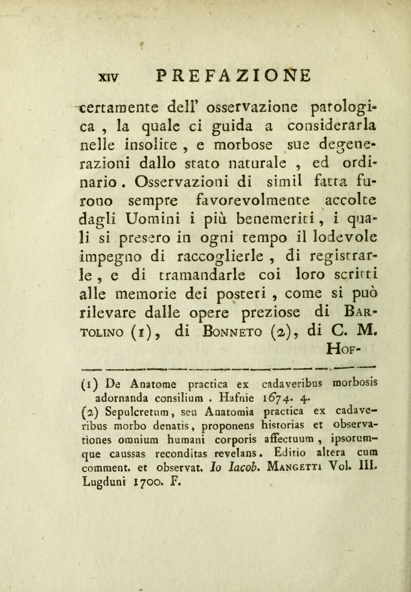 t:ercan}ente dell’ osservazione patologi-^ ca , la quale ci guida a considerarla nelle insolite , e morbose sue degene- razioni dallo stato naturale , ed ordi- nario . Osservazioni di simil fatta fu- rono sempre favorevolmente accolte dagli Uomini i più. benemeriti, i qua- li si presero in ogni tempo il lodevole impegno di raccoglierle , di registrar- le , e di tramandarle coi loro scritti alle memorie dei posteri , come si può rilevare dalle opere preziose di Bar- TOLiNo (2), di Bonneto (a)5 di C. M. Hof- (i) De Anatome practica ex cadaveribus morbosis adornanda consilium . Hafnie 16*74. 4. (a) Sepulcretum, seu Anatomia practica ex cadave- ribus morbo denatis, proponens historias et observa- tiones omnium humani corporis affectuum , ìpsorum- que caussas reconditas revelans. Editto altera cuna comment. et observat. Io lacob» Mangetti Voi. III. Lugduni 1700. F.