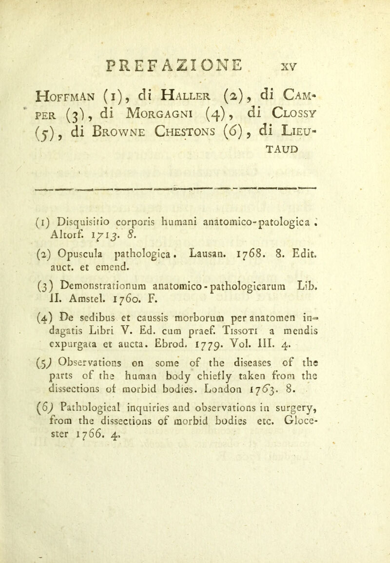 Hoffman (i), di Haller (2), di Cam- per (3), di Morgagni (4), di Clossy ( j), di Browne Chestons (ó) 5 di Lieu- TAUD (i) Disquisirlo corporis humani anatomico-patologie a Altorf. 1/13. 8, (a) Opuscula pathologica. Lausan. 1768. 8. Edit auct. et emend. (3) Demonstrationum anatomico - pathologicarum Lib. JI. Amstel. 1760. F. (4) De sedibus et caussis morborutn per anatomen in- dagatis Libri V. Ed. cura praef. Fissoti a mendis expurgara et aucta. Ebrod. 1779. Voi. III. 4. Observations on some of thè diseases of thè pans of thè human body chiefly taken from thè dissections of morbid bodies. London 1763. 8. (6^ Pathological inquiries and observations in surgery, from thè dissections of morbid bodies etc. Gloce- ster 1766. 4,